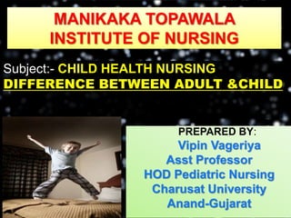 MANIKAKA TOPAWALA
INSTITUTE OF NURSING
Subject:- CHILD HEALTH NURSING
DIFFERENCE BETWEEN ADULT &CHILD
PREPARED BY:
Vipin Vageriya
Asst Professor
HOD Pediatric Nursing
Charusat University
Anand-Gujarat
 