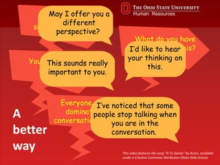 You’re not
seeing my point.
What do you have
to say about this?
May I offer you a
different
perspective?
I’d like to hear
your thinking on
this.
Everyone says you
dominate every
conversation you’re in.
I’ve noticed that some
people stop talking when
you are in the
conversation.
You seem quite
adamant.
This sounds really
important to you.
A
better
way This video features the song “Si Tu Savais” by Arsen, available
under a Creative Commons Attribution-Share Alike license
Human Resources
 