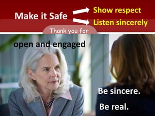 Make it Safe
Show respect
Listen sincerely
Thank you for
meeting
with me today.
Be sincere.
Be real.
open and engaged
 