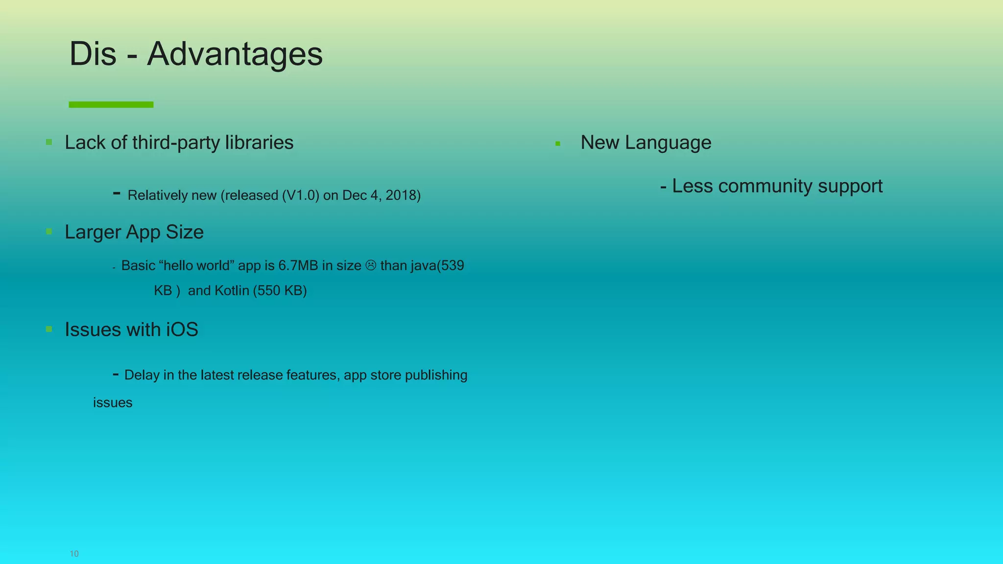 Dis - Advantages
10
 Lack of third-party libraries
- Relatively new (released (V1.0) on Dec 4, 2018)
 Larger App Size
- Basic “hello world” app is 6.7MB in size  than java(539
KB ) and Kotlin (550 KB)
 Issues with iOS
- Delay in the latest release features, app store publishing
issues
 New Language
- Less community support
 