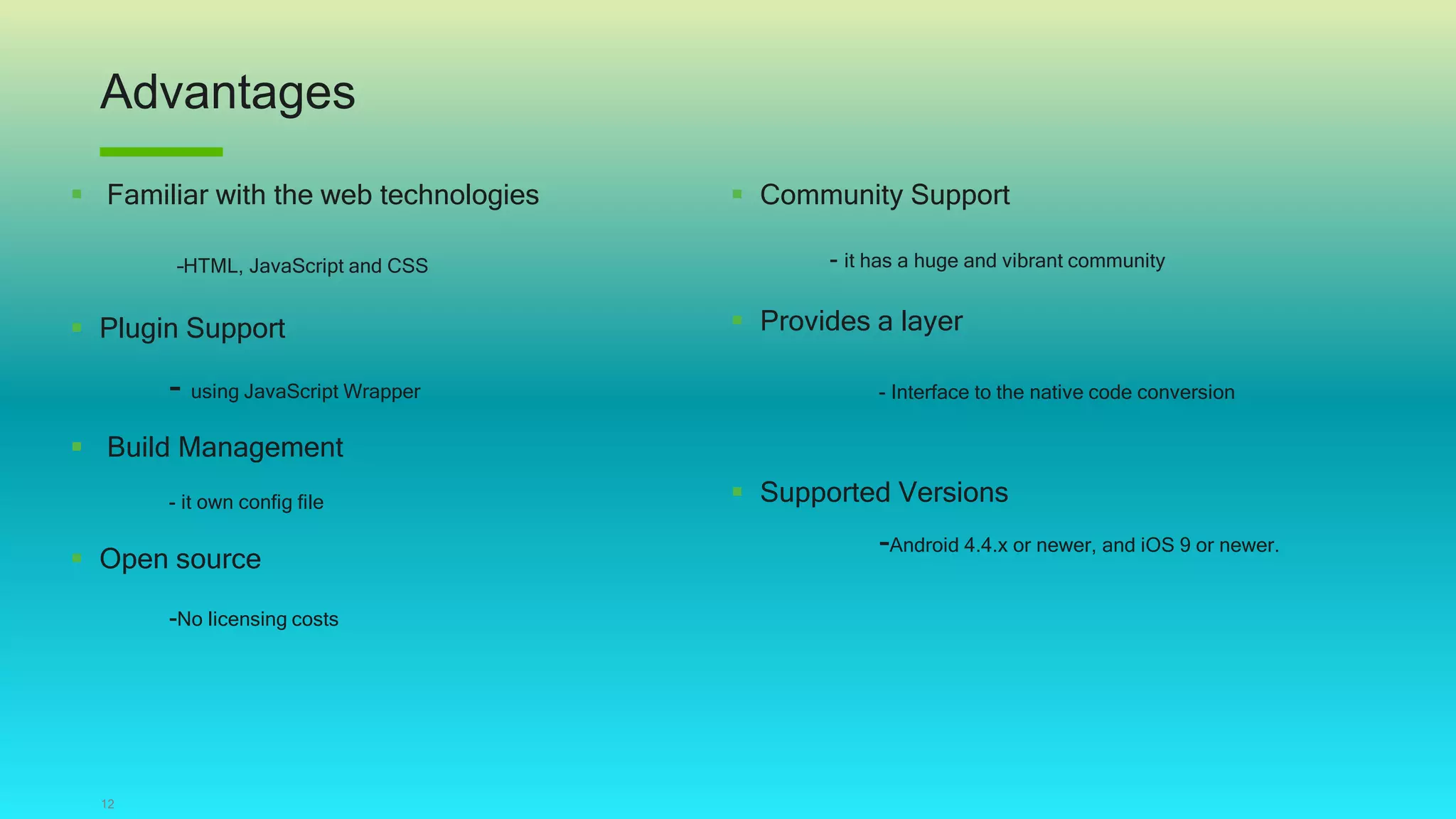Advantages
12
 Familiar with the web technologies
–HTML, JavaScript and CSS
 Plugin Support
- using JavaScript Wrapper
 Build Management
- it own config file
 Open source
-No licensing costs
 Community Support
- it has a huge and vibrant community
 Provides a layer
- Interface to the native code conversion
 Supported Versions
-Android 4.4.x or newer, and iOS 9 or newer.
 
