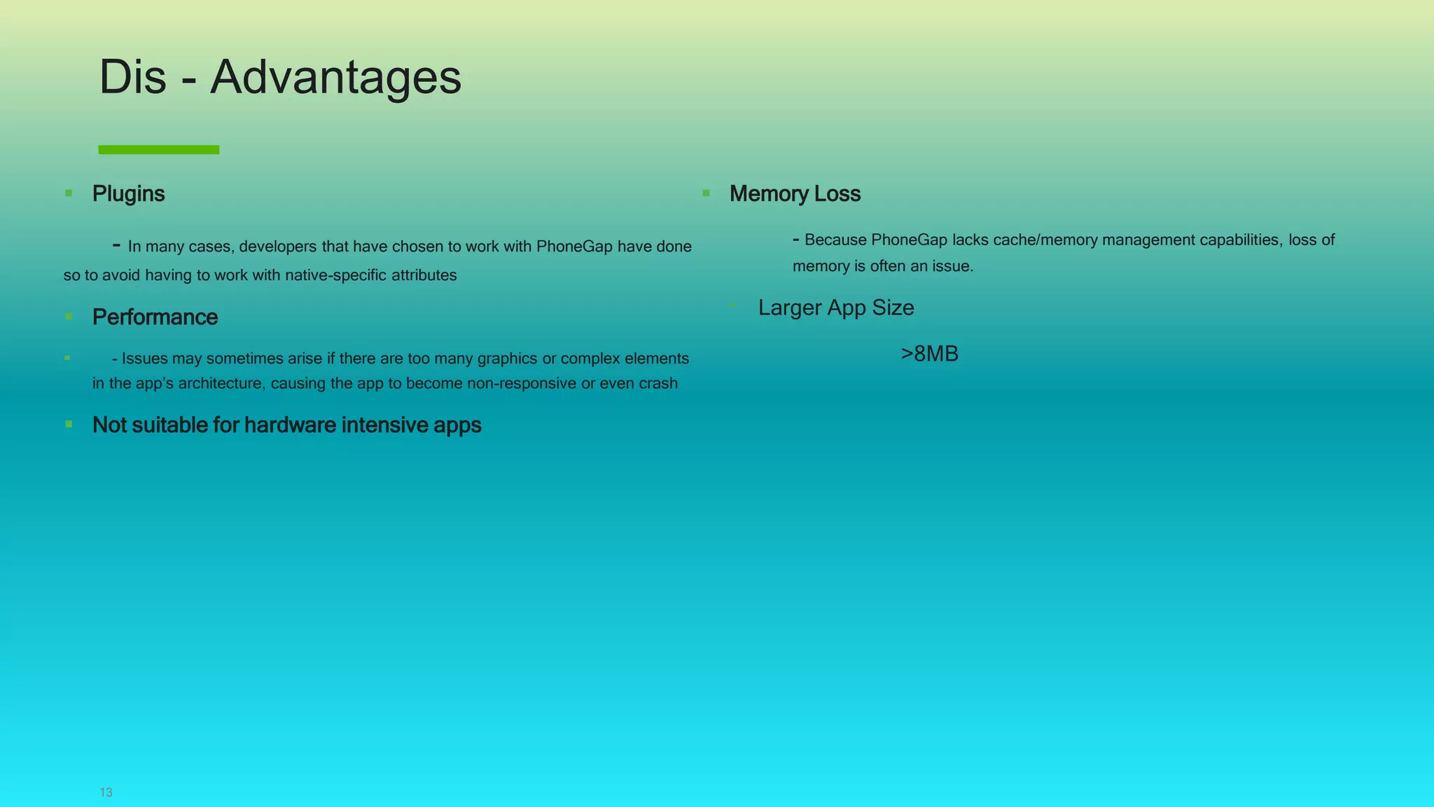 Dis - Advantages
13
 Plugins
- In many cases, developers that have chosen to work with PhoneGap have done
so to avoid having to work with native-specific attributes
 Performance
 - Issues may sometimes arise if there are too many graphics or complex elements
in the app’s architecture, causing the app to become non-responsive or even crash
 Not suitable for hardware intensive apps
 Memory Loss
- Because PhoneGap lacks cache/memory management capabilities, loss of
memory is often an issue.
‾ Larger App Size
>8MB
 
