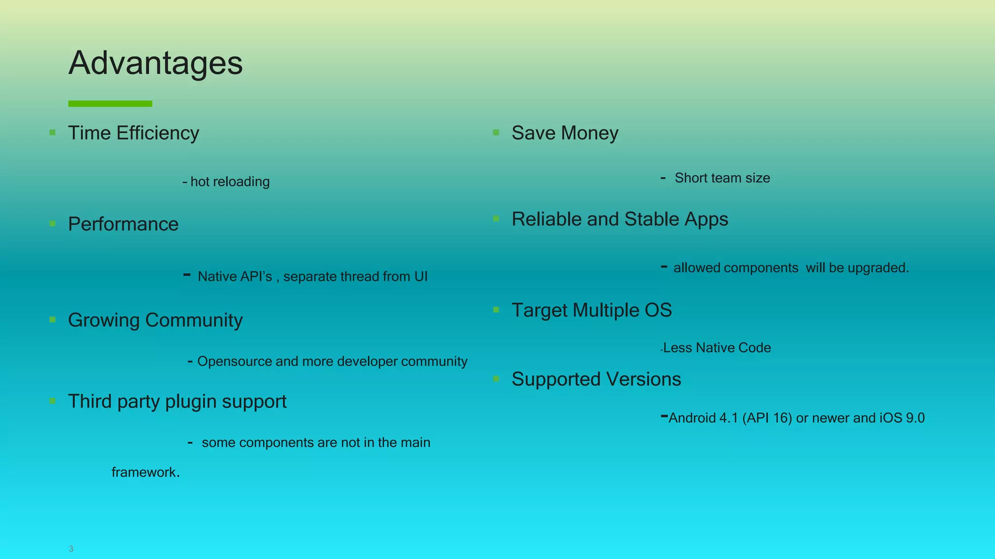 Advantages
3
 Time Efficiency
– hot reloading
 Performance
- Native API’s , separate thread from UI
 Growing Community
- Opensource and more developer community
 Third party plugin support
- some components are not in the main
framework.
 Save Money
- Short team size
 Reliable and Stable Apps
- allowed components will be upgraded.
 Target Multiple OS
-Less Native Code
 Supported Versions
-Android 4.1 (API 16) or newer and iOS 9.0
 