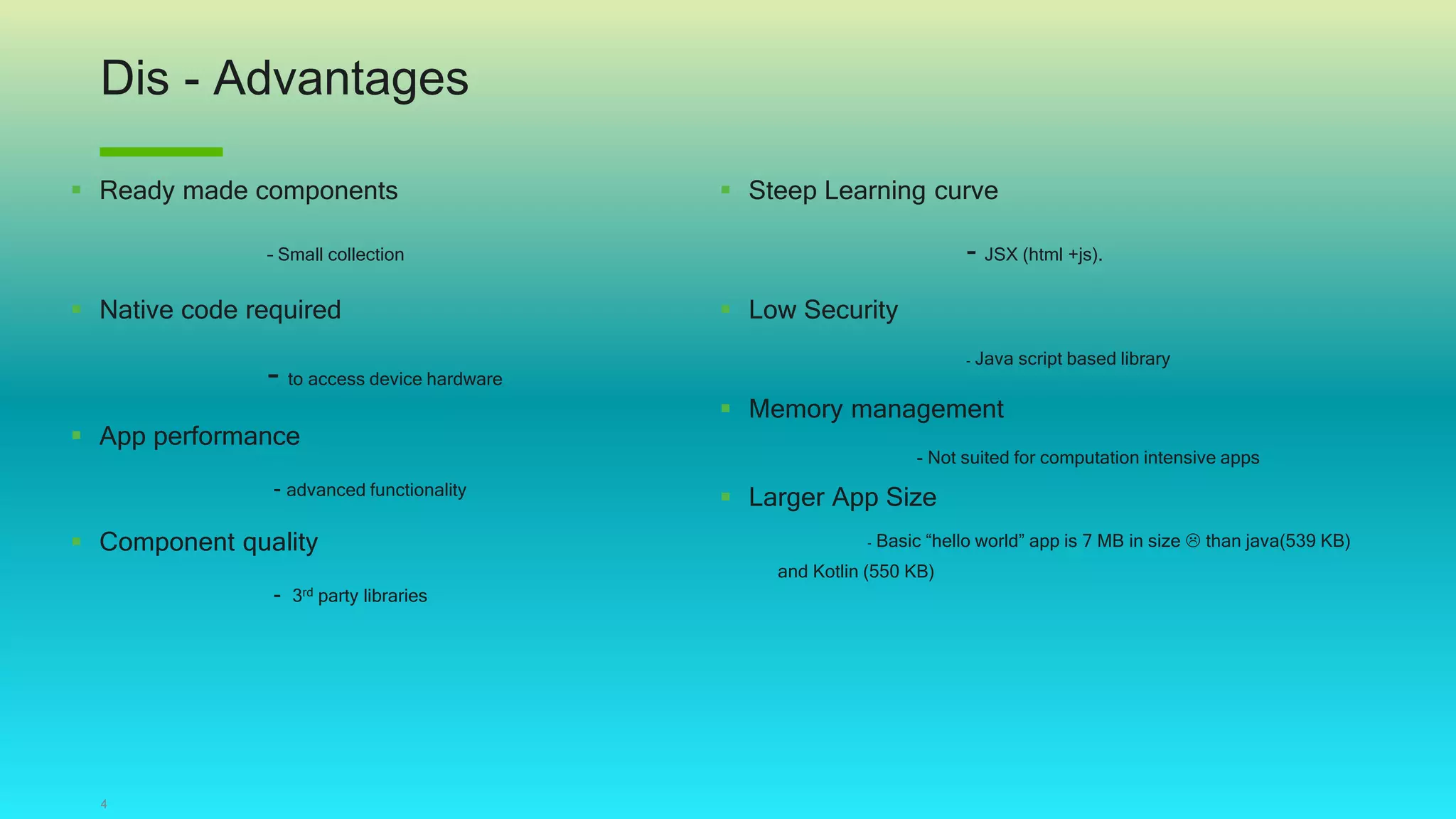 Dis - Advantages
4
 Ready made components
– Small collection
 Native code required
- to access device hardware
 App performance
- advanced functionality
 Component quality
- 3rd party libraries
 Steep Learning curve
- JSX (html +js).
 Low Security
- Java script based library
 Memory management
- Not suited for computation intensive apps
 Larger App Size
- Basic “hello world” app is 7 MB in size  than java(539 KB)
and Kotlin (550 KB)
 