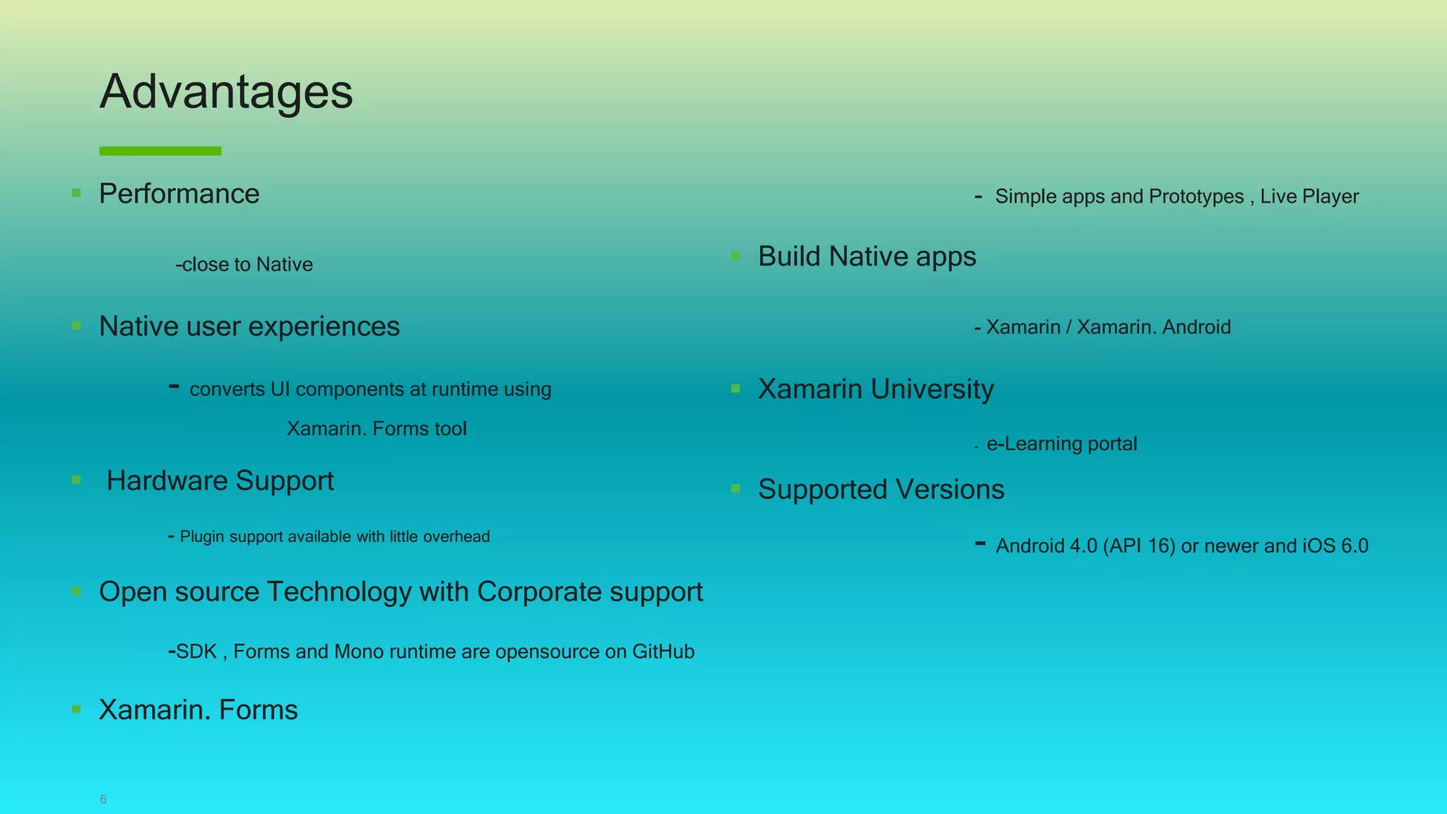 Advantages
6
 Performance
–close to Native
 Native user experiences
- converts UI components at runtime using
Xamarin. Forms tool
 Hardware Support
- Plugin support available with little overhead
 Open source Technology with Corporate support
-SDK , Forms and Mono runtime are opensource on GitHub
 Xamarin. Forms
- Simple apps and Prototypes , Live Player
 Build Native apps
- Xamarin / Xamarin. Android
 Xamarin University
- e-Learning portal
 Supported Versions
- Android 4.0 (API 16) or newer and iOS 6.0
 