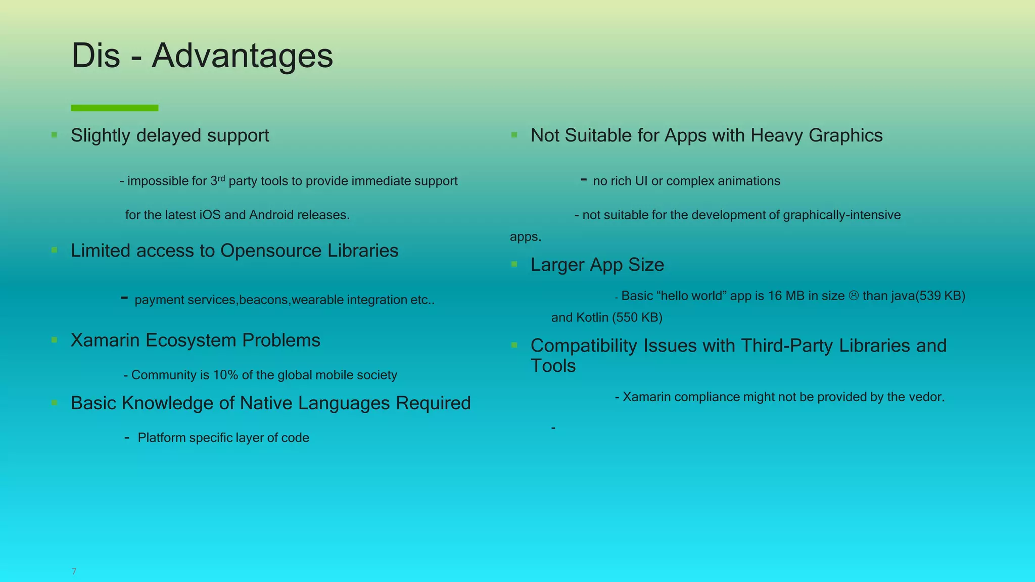 Dis - Advantages
7
 Slightly delayed support
– impossible for 3rd party tools to provide immediate support
for the latest iOS and Android releases.
 Limited access to Opensource Libraries
- payment services,beacons,wearable integration etc..
 Xamarin Ecosystem Problems
- Community is 10% of the global mobile society
 Basic Knowledge of Native Languages Required
- Platform specific layer of code
 Not Suitable for Apps with Heavy Graphics
- no rich UI or complex animations
- not suitable for the development of graphically-intensive
apps.
 Larger App Size
- Basic “hello world” app is 16 MB in size  than java(539 KB)
and Kotlin (550 KB)
 Compatibility Issues with Third-Party Libraries and
Tools
- Xamarin compliance might not be provided by the vedor.
-
 