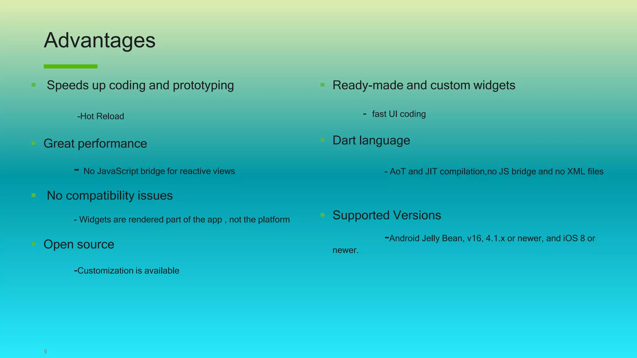 Advantages
9
 Speeds up coding and prototyping
–Hot Reload
 Great performance
- No JavaScript bridge for reactive views
 No compatibility issues
- Widgets are rendered part of the app , not the platform
 Open source
-Customization is available
 Ready-made and custom widgets
- fast UI coding
 Dart language
- AoT and JIT compilation,no JS bridge and no XML files
 Supported Versions
-Android Jelly Bean, v16, 4.1.x or newer, and iOS 8 or
newer.
 