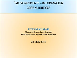 “MICRONUTRIENTS – IMPORTANCE IN
CROP NUTRITION"
UTTAM KUMAR
Master of Science in Agriculture
(Soil Science and Agricultural Chemistry)
28 SEP. 2015
 