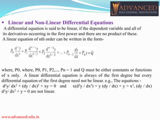  Linear and Non-Linear Differential Equations
A differential equation is said to be linear, if the dependent variable and all of
its derivatives occurring in the first power and there are no product of these.
A linear equation of nth order can be written in the form-
where, P0, where, P0, P1, P2,…, Pn – 1 and Q must be either constants or functions
of x only. A linear differential equation is always of the first degree but every
differential equation of the first degree need not be linear. e.g., The equations -
d2y/ dx2 + (dy / dx)2 + xy = 0 and x(d2y / dx2) + y (dy / dx) + y = x3, (dy / dx)
d2y/ dx2 + y = 0 are not linear.
www.advanced.edu.in
 