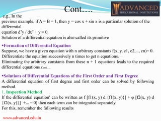 Formation of Differential Equation
Suppose, we have a given equation with n arbitrary constants f(x, y, c1, c2,…, cn)= 0.
Differentiate the equation successively n times to get n equations.
Eliminating the arbitrary constants from these n + 1 equations leads to the required
differential equations. Cont….
Solutions of Differential Equations of the First Order and First Degree
A differential equation of first degree and first order can be solved by following
method.
1. Inspection Method
If the differential equation’ can be written as f [f1(x, y) d {f1(x, y)}] + φ [f2(x, y) d
{f2(x, y)}] +… = 0] then each term can be integrated separately.
For this, remember the following results
e.g., In the
previous example, if A = B = 1, then y = cos x + sin x is a particular solution of the
differential
equation d2y / dx2 + y = 0.
Solution of a differential equation is also called its primitive
www.advanced.edu.in
Cont….
 
