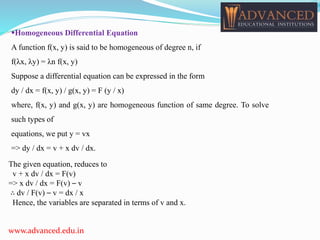 Homogeneous Differential Equation
A function f(x, y) is said to be homogeneous of degree n, if
f(λx, λy) = λn f(x, y)
Suppose a differential equation can be expressed in the form
dy / dx = f(x, y) / g(x, y) = F (y / x)
where, f(x, y) and g(x, y) are homogeneous function of same degree. To solve
such types of
equations, we put y = vx
=> dy / dx = v + x dv / dx.
www.advanced.edu.in
The given equation, reduces to
v + x dv / dx = F(v)
=> x dv / dx = F(v) – v
∴ dv / F(v) – v = dx / x
Hence, the variables are separated in terms of v and x.
 