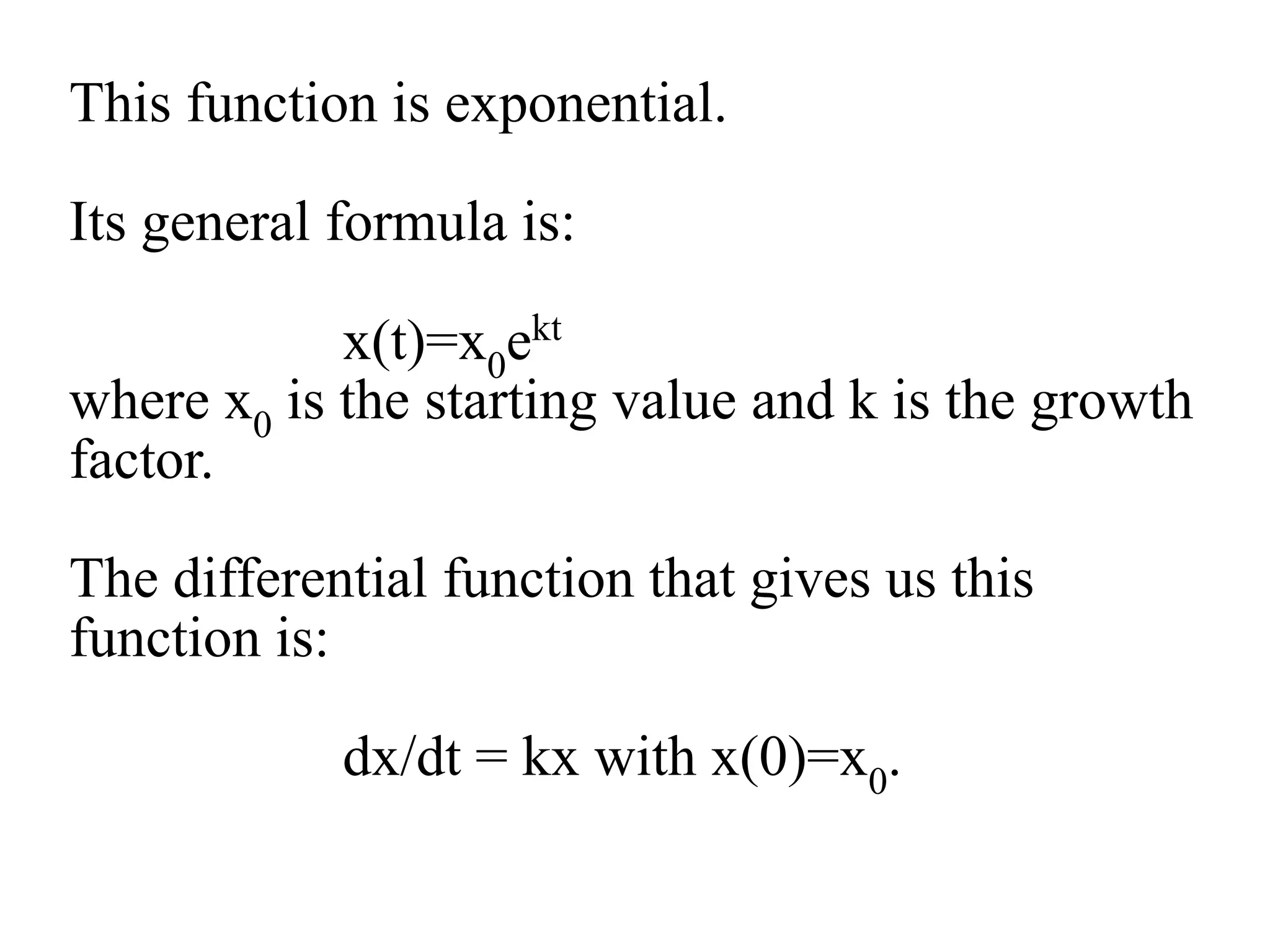 This function is exponential.
Its general formula is:
x(t)=x0ekt
where x0 is the starting value and k is the growth
factor.
The differential function that gives us this
function is:
dx/dt = kx with x(0)=x0.
 