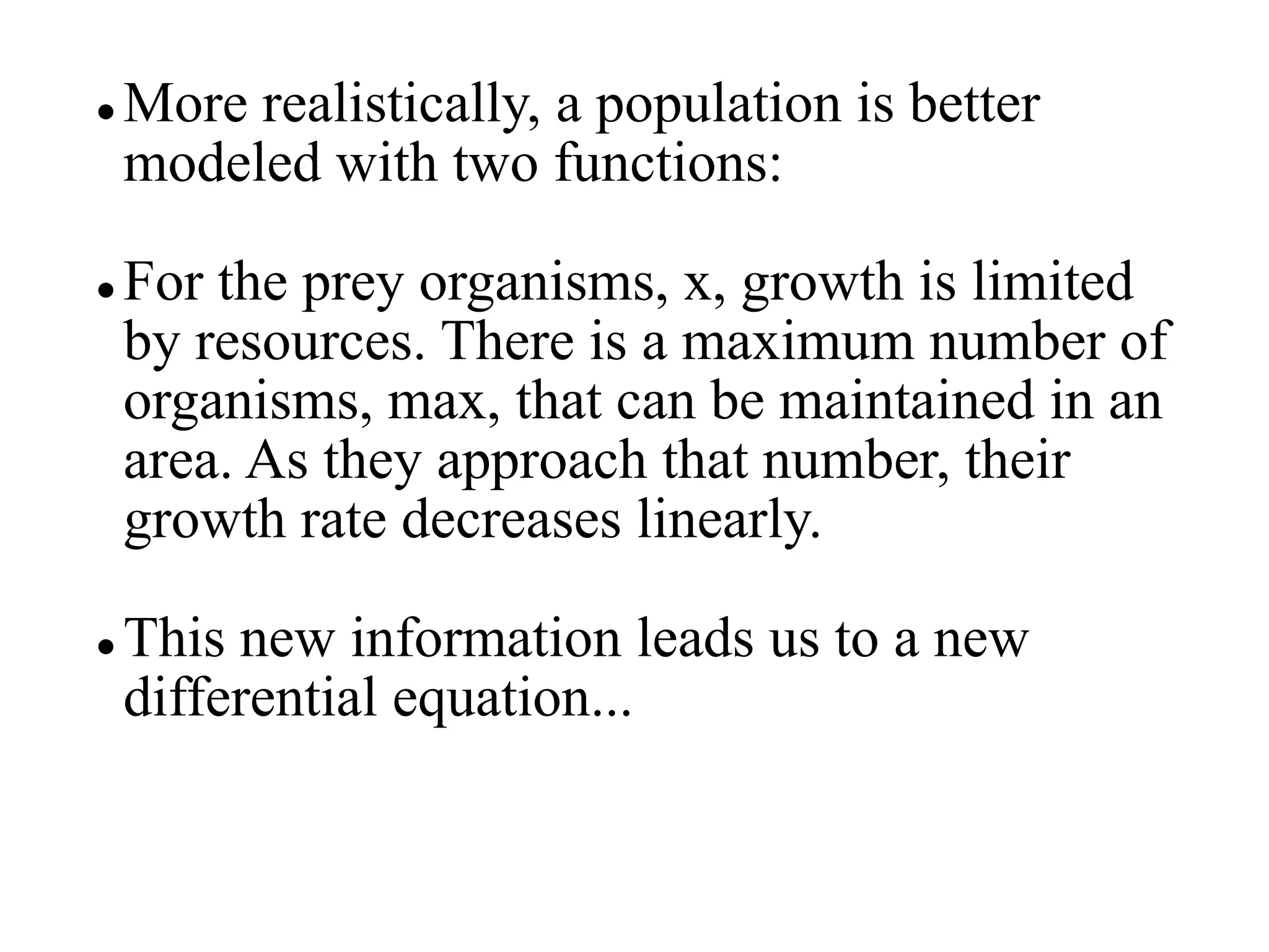  More realistically, a population is better
modeled with two functions:
 For the prey organisms, x, growth is limited
by resources. There is a maximum number of
organisms, max, that can be maintained in an
area. As they approach that number, their
growth rate decreases linearly.
 This new information leads us to a new
differential equation...
 