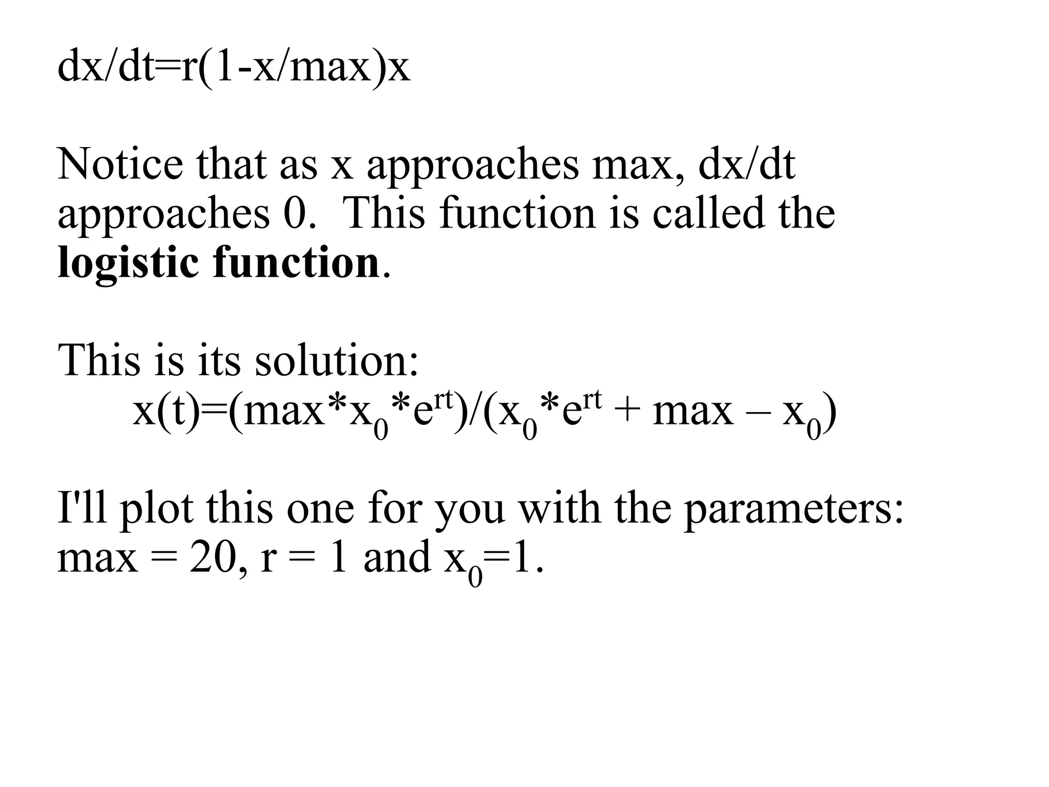 dx/dt=r(1-x/max)x
Notice that as x approaches max, dx/dt
approaches 0. This function is called the
logistic function.
This is its solution:
x(t)=(max*x0*ert)/(x0*ert + max – x0)
I'll plot this one for you with the parameters:
max = 20, r = 1 and x0=1.
 