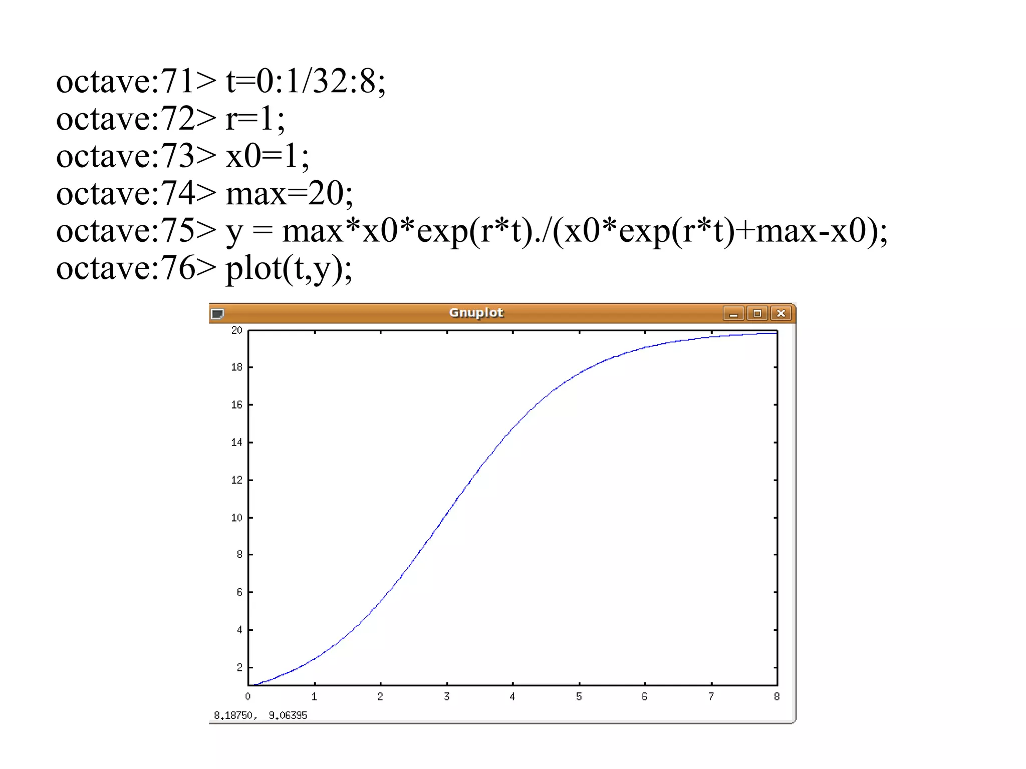 octave:71> t=0:1/32:8;
octave:72> r=1;
octave:73> x0=1;
octave:74> max=20;
octave:75> y = max*x0*exp(r*t)./(x0*exp(r*t)+max-x0);
octave:76> plot(t,y);
 