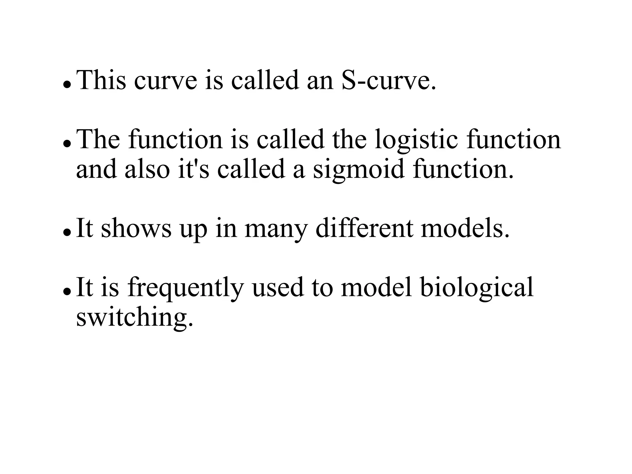  This curve is called an S-curve.
 The function is called the logistic function
and also it's called a sigmoid function.
 It shows up in many different models.
 It is frequently used to model biological
switching.
 