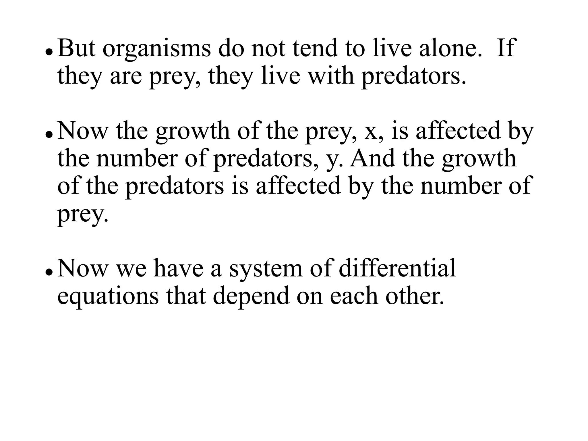  But organisms do not tend to live alone. If
they are prey, they live with predators.
 Now the growth of the prey, x, is affected by
the number of predators, y. And the growth
of the predators is affected by the number of
prey.
 Now we have a system of differential
equations that depend on each other.
 
