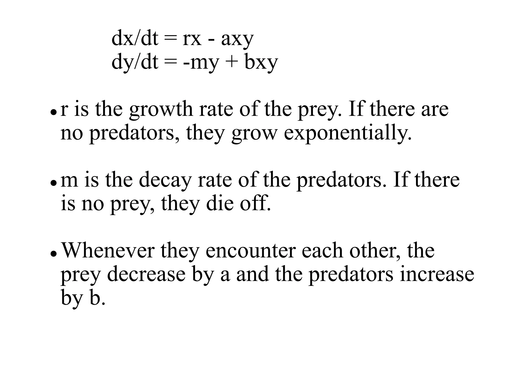 dx/dt = rx - axy
dy/dt = -my + bxy
 r is the growth rate of the prey. If there are
no predators, they grow exponentially.
 m is the decay rate of the predators. If there
is no prey, they die off.
 Whenever they encounter each other, the
prey decrease by a and the predators increase
by b.
 