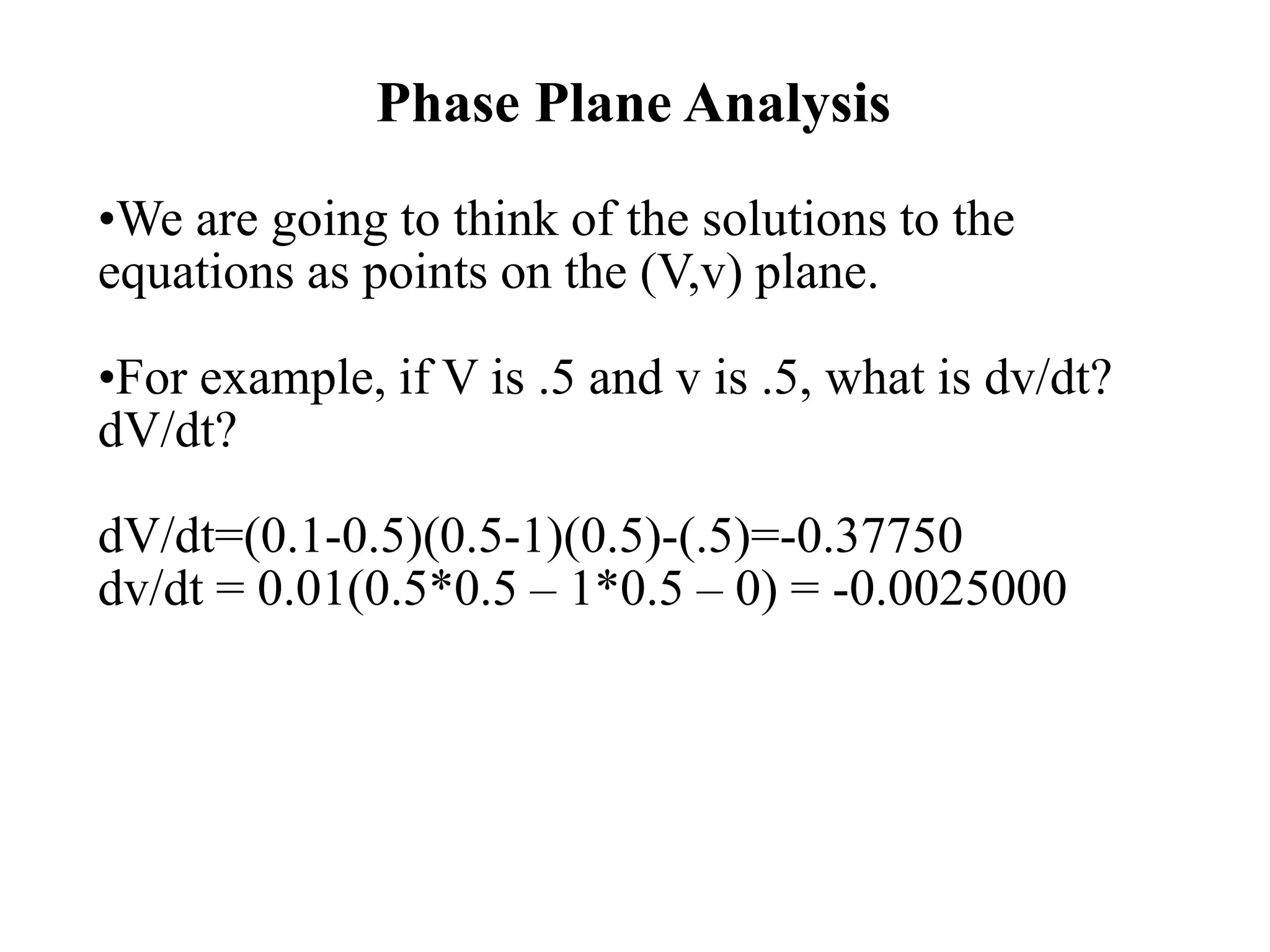 Phase Plane Analysis
•We are going to think of the solutions to the
equations as points on the (V,v) plane.
•For example, if V is .5 and v is .5, what is dv/dt?
dV/dt?
dV/dt=(0.1-0.5)(0.5-1)(0.5)-(.5)=-0.37750
dv/dt = 0.01(0.5*0.5 – 1*0.5 – 0) = -0.0025000
 