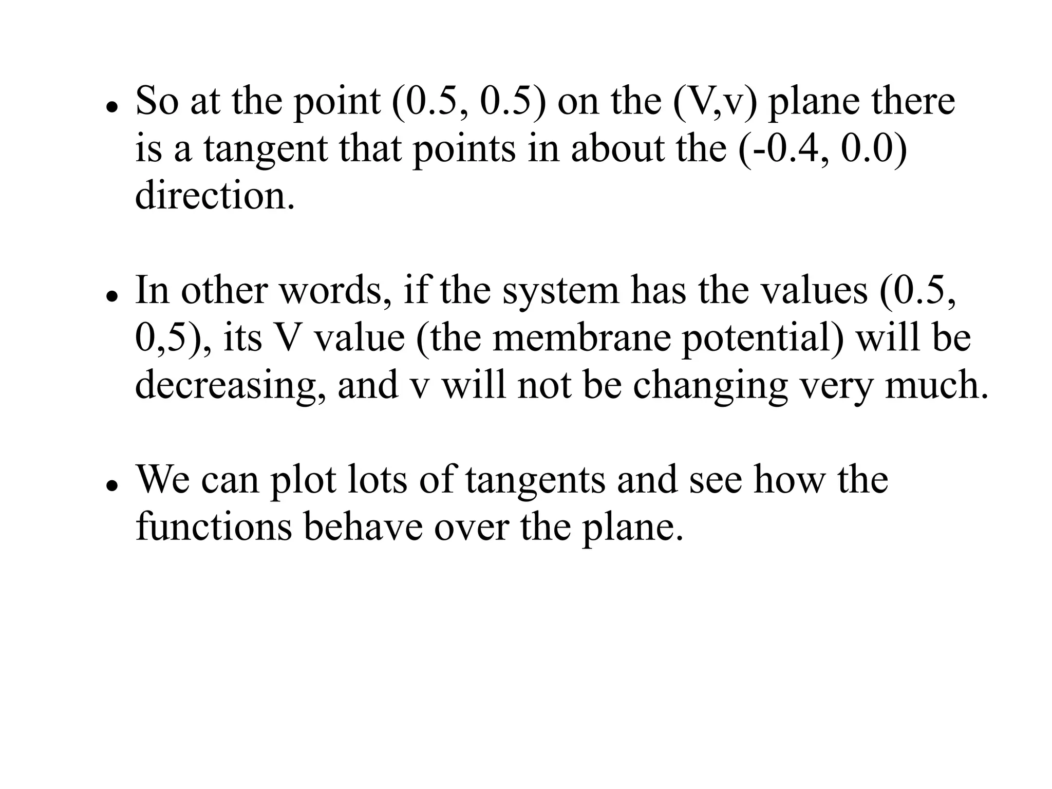  So at the point (0.5, 0.5) on the (V,v) plane there
is a tangent that points in about the (-0.4, 0.0)
direction.
 In other words, if the system has the values (0.5,
0,5), its V value (the membrane potential) will be
decreasing, and v will not be changing very much.
 We can plot lots of tangents and see how the
functions behave over the plane.
 
