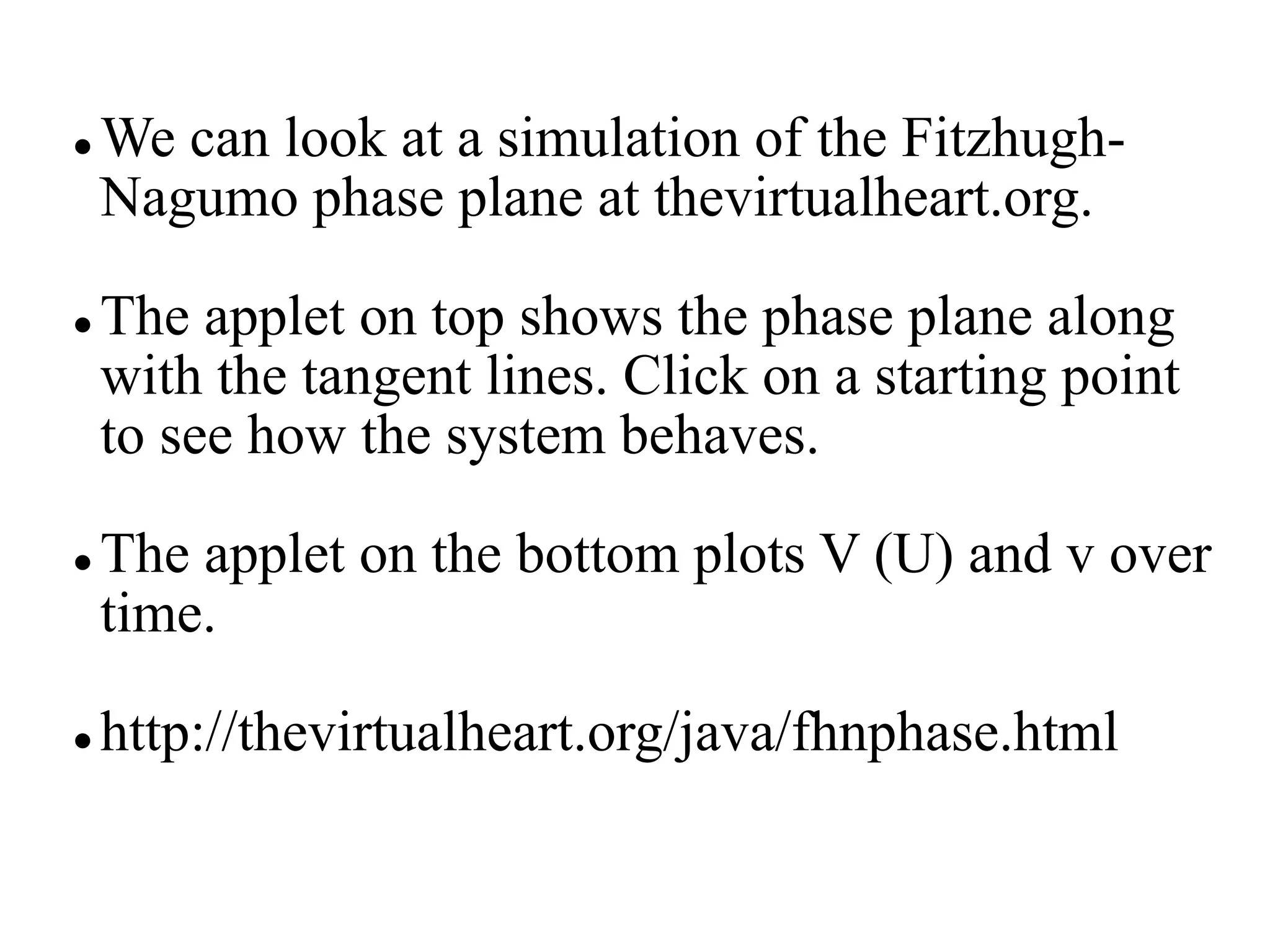  We can look at a simulation of the Fitzhugh-
Nagumo phase plane at thevirtualheart.org.
 The applet on top shows the phase plane along
with the tangent lines. Click on a starting point
to see how the system behaves.
 The applet on the bottom plots V (U) and v over
time.
 http://thevirtualheart.org/java/fhnphase.html
 