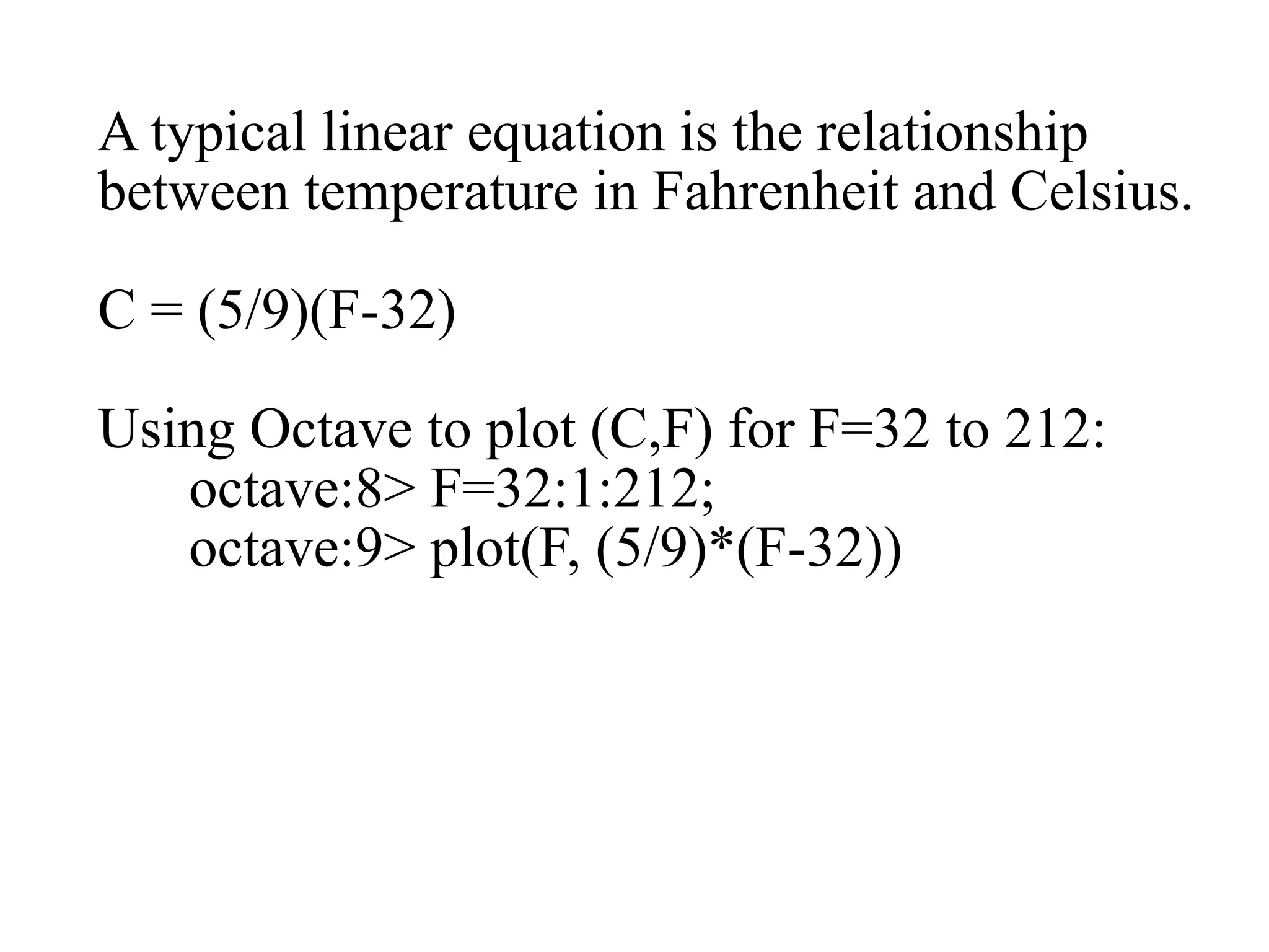 A typical linear equation is the relationship
between temperature in Fahrenheit and Celsius.
C = (5/9)(F-32)
Using Octave to plot (C,F) for F=32 to 212:
octave:8> F=32:1:212;
octave:9> plot(F, (5/9)*(F-32))
 
