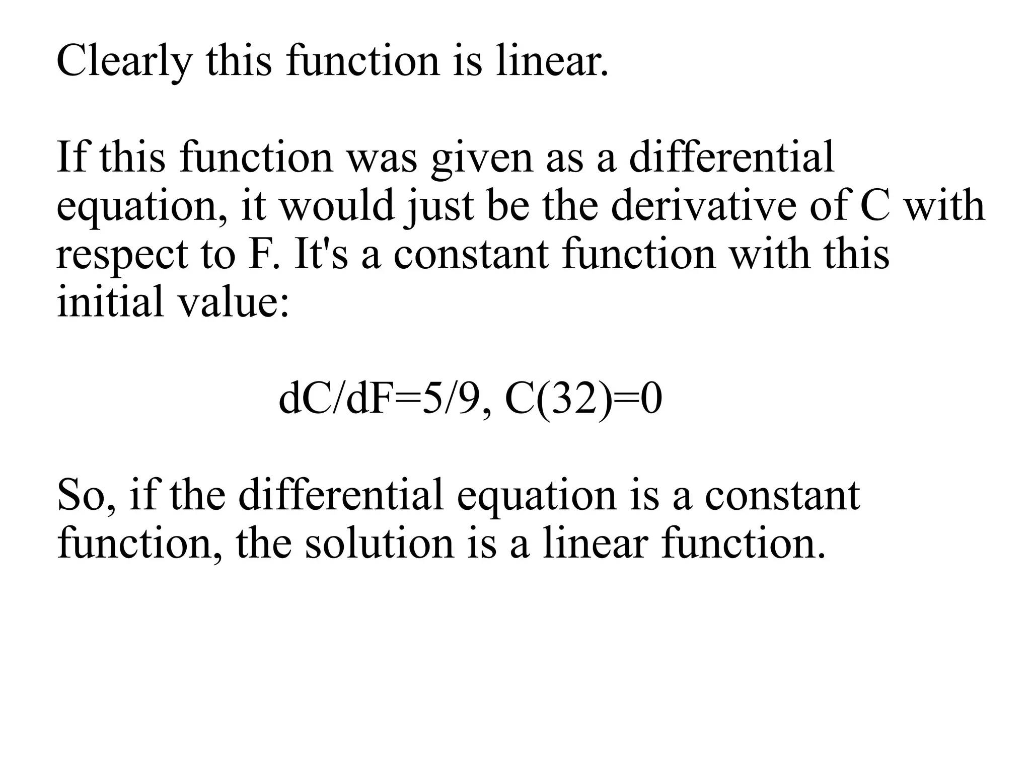 Clearly this function is linear.
If this function was given as a differential
equation, it would just be the derivative of C with
respect to F. It's a constant function with this
initial value:
dC/dF=5/9, C(32)=0
So, if the differential equation is a constant
function, the solution is a linear function.
 