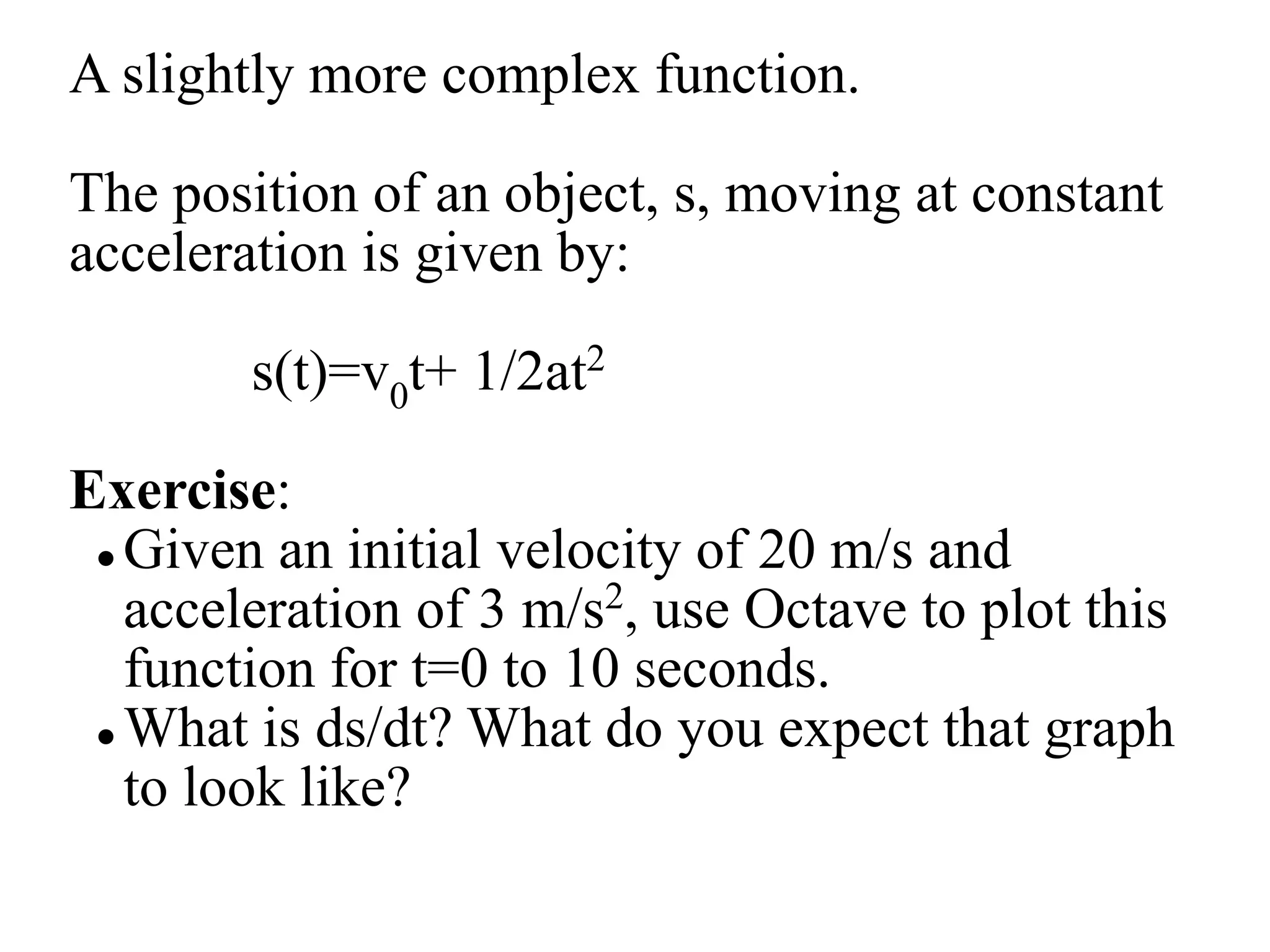 A slightly more complex function.
The position of an object, s, moving at constant
acceleration is given by:
s(t)=v0t+ 1/2at2
Exercise:
 Given an initial velocity of 20 m/s and
acceleration of 3 m/s2, use Octave to plot this
function for t=0 to 10 seconds.
 What is ds/dt? What do you expect that graph
to look like?
 