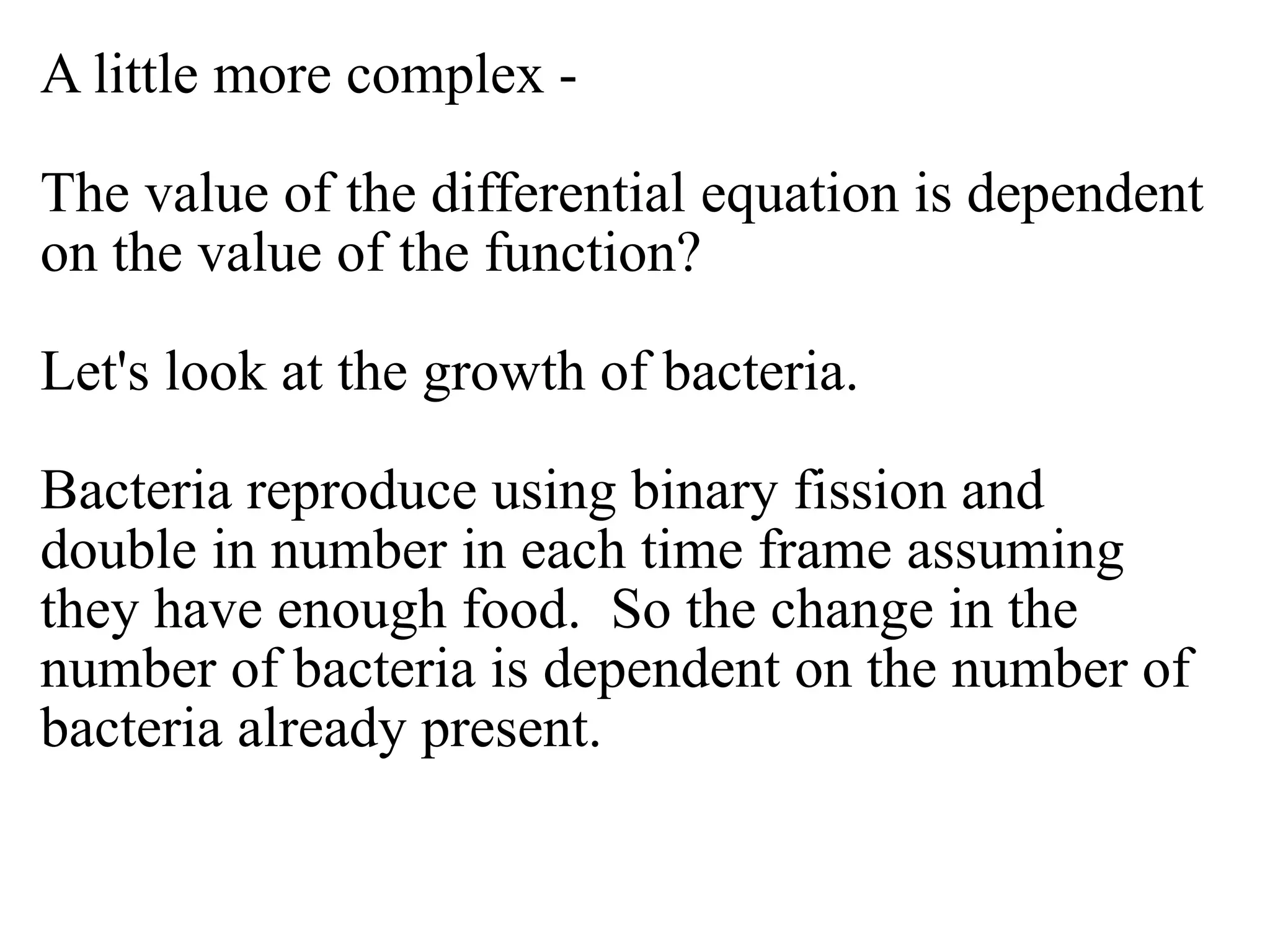 A little more complex -
The value of the differential equation is dependent
on the value of the function?
Let's look at the growth of bacteria.
Bacteria reproduce using binary fission and
double in number in each time frame assuming
they have enough food. So the change in the
number of bacteria is dependent on the number of
bacteria already present.
 