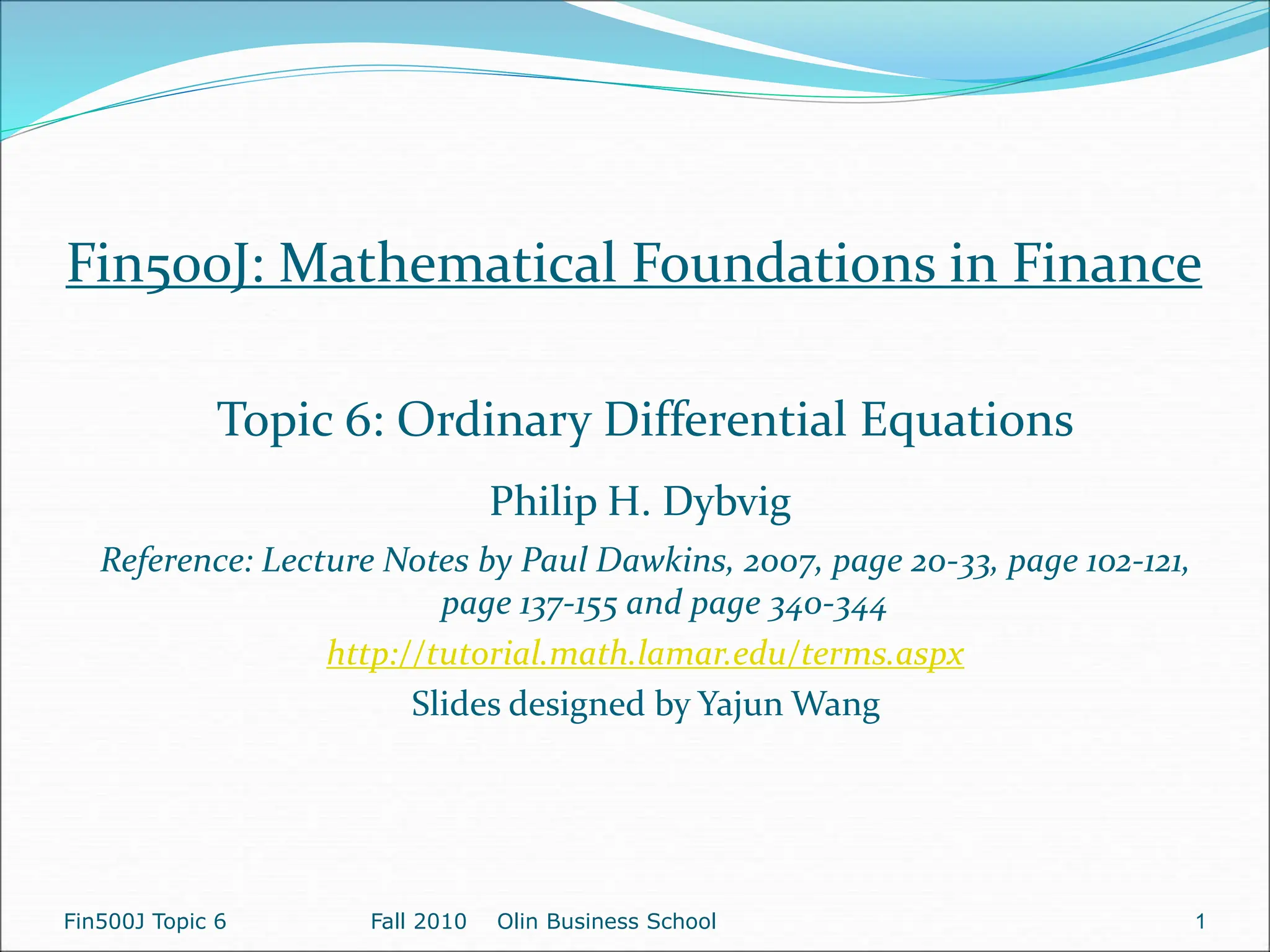 Fin500J Topic 6 Fall 2010 Olin Business School 1
Fin500J: Mathematical Foundations in Finance
Topic 6: Ordinary Differential Equations
Philip H. Dybvig
Reference: Lecture Notes by Paul Dawkins, 2007, page 20-33, page 102-121,
page 137-155 and page 340-344
http://tutorial.math.lamar.edu/terms.aspx
Slides designed by Yajun Wang
 