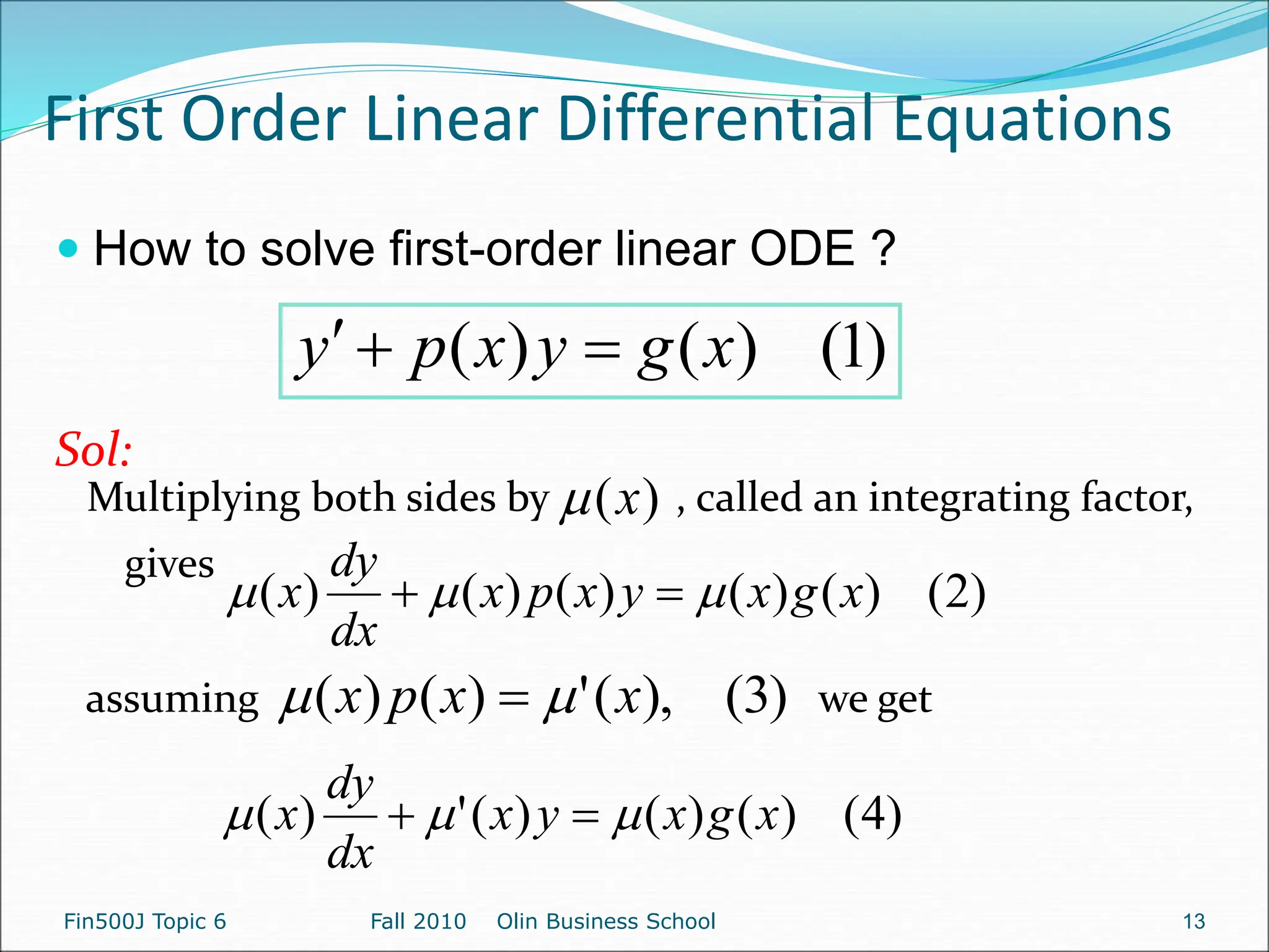 First Order Linear Differential Equations
 How to solve first-order linear ODE ?
Sol:
)
1
(
)
(
)
( x
g
y
x
p
y 


)
2
(
)
(
)
(
)
(
)
(
)
( x
g
x
y
x
p
x
dx
dy
x 

 

Fin500J Topic 6 Fall 2010 Olin Business School 13
Multiplying both sides by , called an integrating factor,
gives
)
(x

assuming we get
)
3
(
),
(
'
)
(
)
( x
x
p
x 
 
)
4
(
)
(
)
(
)
(
'
)
( x
g
x
y
x
dx
dy
x 

 

 