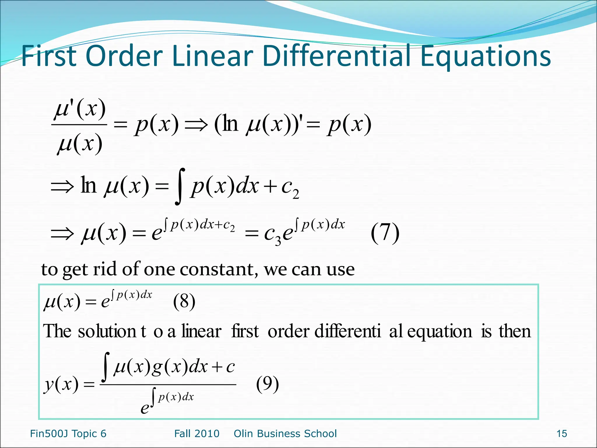 First Order Linear Differential Equations
Fin500J Topic 6 Fall 2010 Olin Business School 15
)
7
(
)
(
)
(
)
(
ln
)
(
))'
(
(ln
)
(
)
(
)
(
'
)
(
3
)
(
2
2 












dx
x
p
c
dx
x
p
e
c
e
x
c
dx
x
p
x
x
p
x
x
p
x
x





to get rid of one constant, we can use
)
9
(
)
(
)
(
)
(
then
is
equation
al
differenti
order
first
linear
a
o
solution t
The
)
8
(
)
(
)
(
)
(






dx
x
p
dx
x
p
e
c
dx
x
g
x
x
y
e
x


 