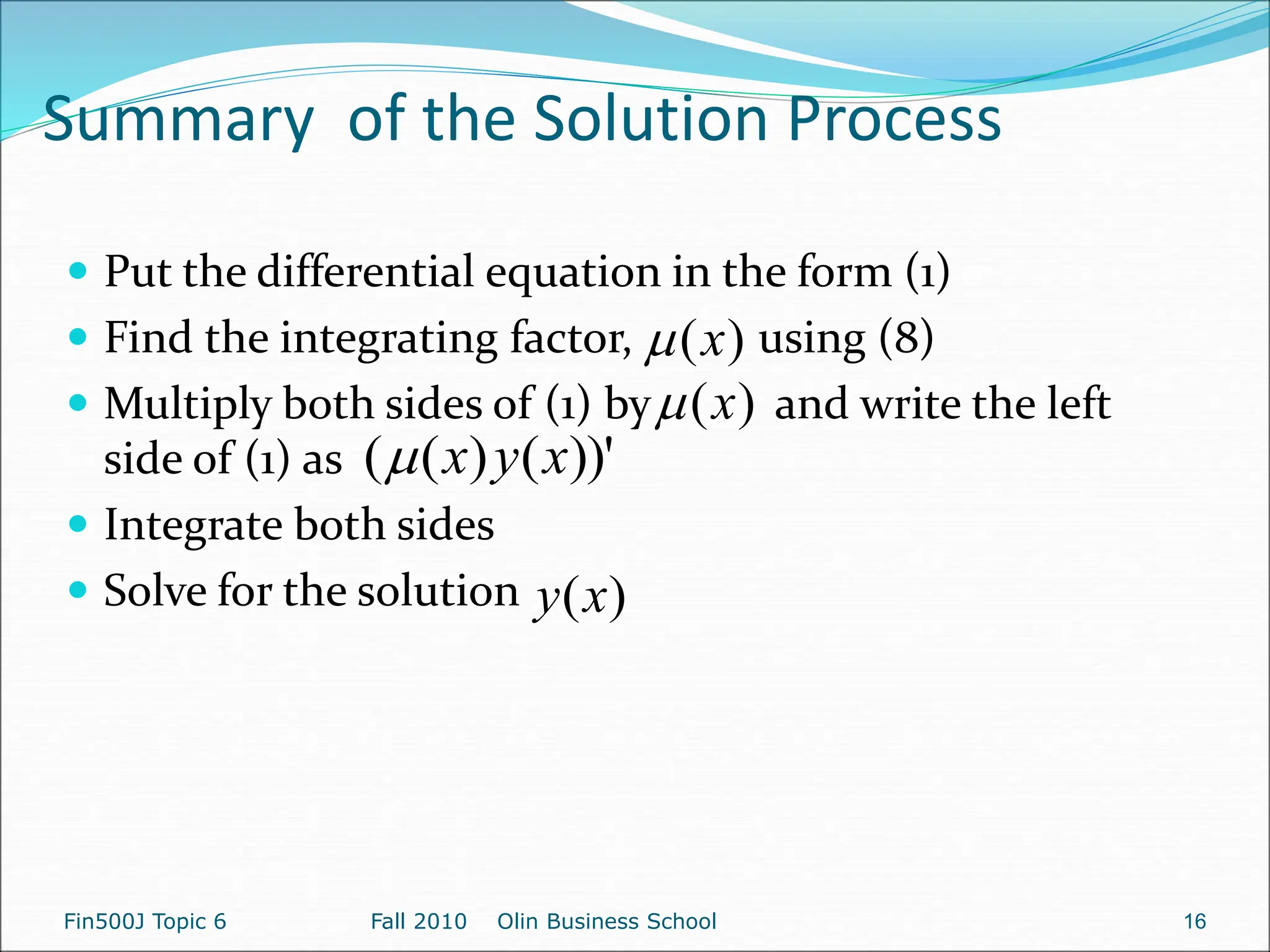 Summary of the Solution Process
Fin500J Topic 6 Fall 2010 Olin Business School 16
 Put the differential equation in the form (1)
 Find the integrating factor, using (8)
 Multiply both sides of (1) by and write the left
side of (1) as
 Integrate both sides
 Solve for the solution
)
(x

)
(x

))'
(
)
(
( x
y
x

)
(x
y
 