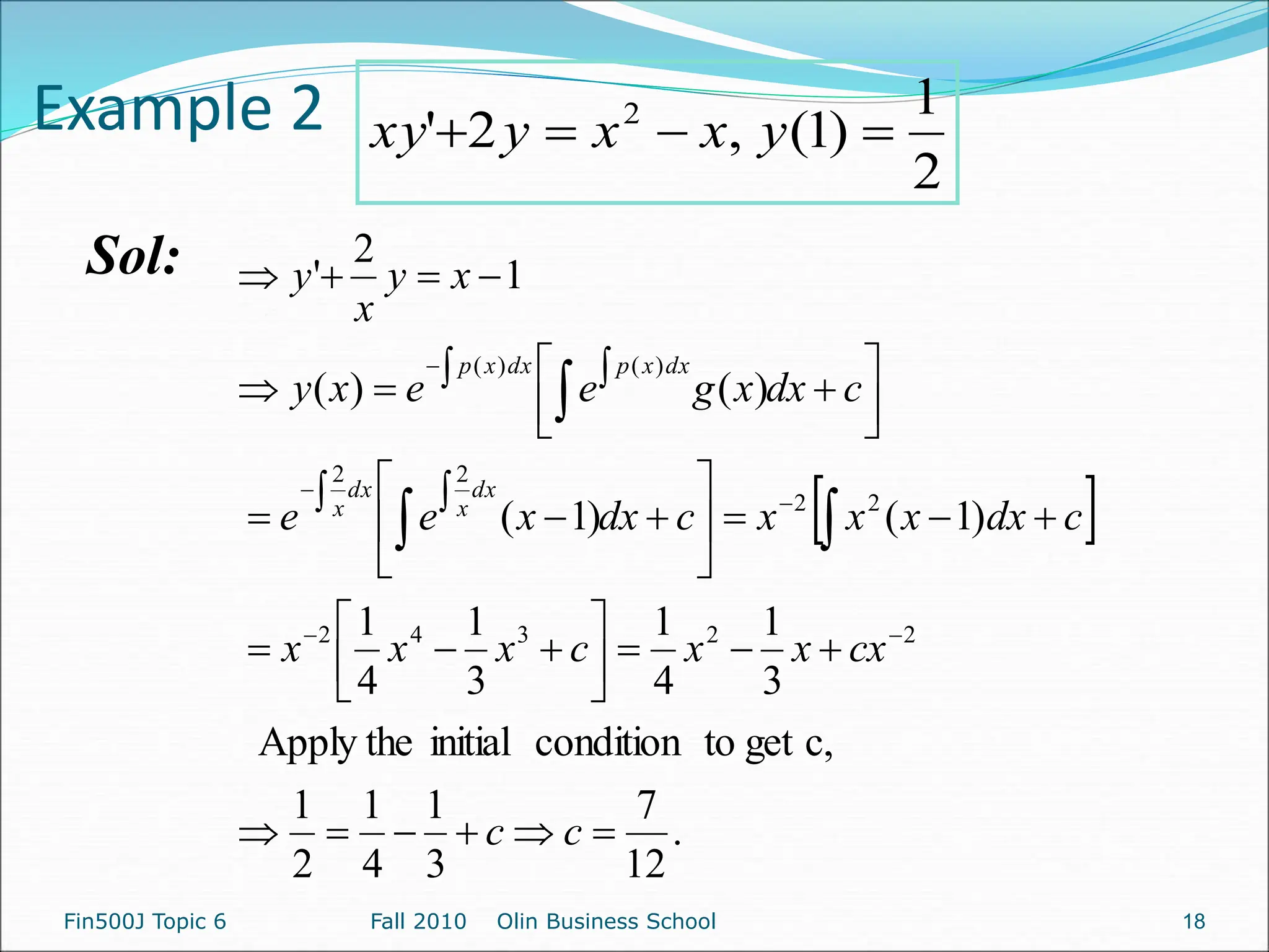 Example 2
Sol:
2
1
)
1
(
,
2
' 2



 y
x
x
y
xy
 
.
12
7
3
1
4
1
2
1
c,
get
to
condition
initial
Apply the
3
1
4
1
3
1
4
1
)
1
(
)
1
(
)
(
)
(
1
2
'
2
2
3
4
2
2
2
2
2
)
(
)
(





































 
















c
c
cx
x
x
c
x
x
x
c
dx
x
x
x
c
dx
x
e
e
c
dx
x
g
e
e
x
y
x
y
x
y
dx
x
dx
x
dx
x
p
dx
x
p
Fin500J Topic 6 Fall 2010 Olin Business School 18
 