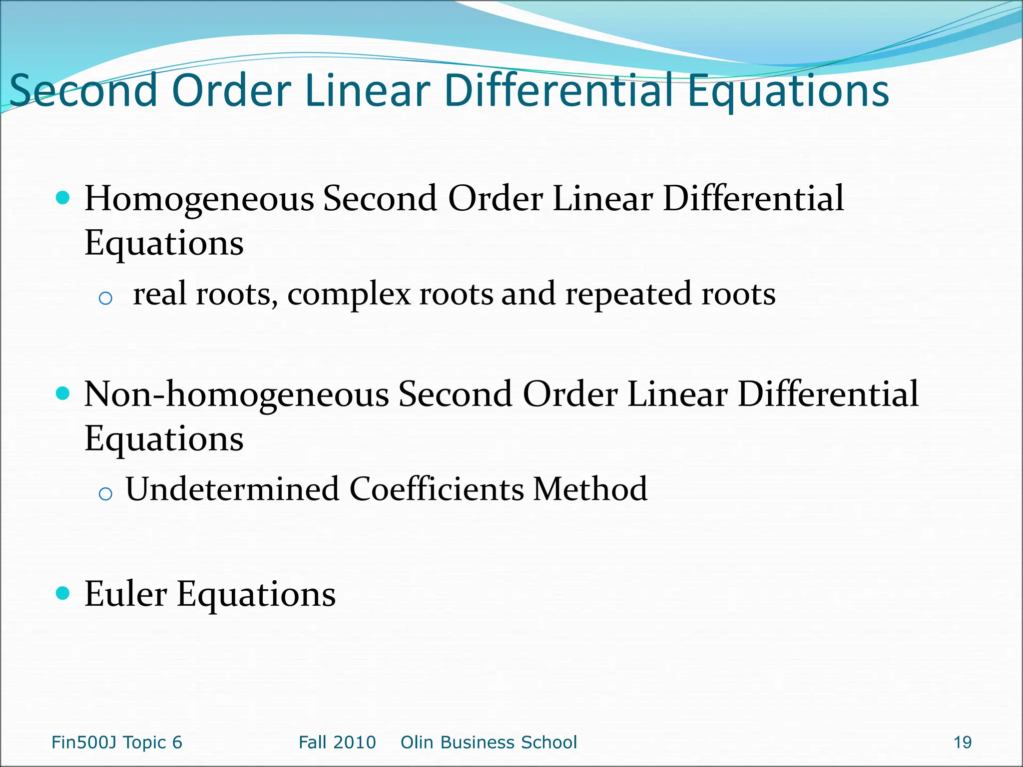 Second Order Linear Differential Equations
 Homogeneous Second Order Linear Differential
Equations
o real roots, complex roots and repeated roots
 Non-homogeneous Second Order Linear Differential
Equations
o Undetermined Coefficients Method
 Euler Equations
Fin500J Topic 6 Fall 2010 Olin Business School 19
 