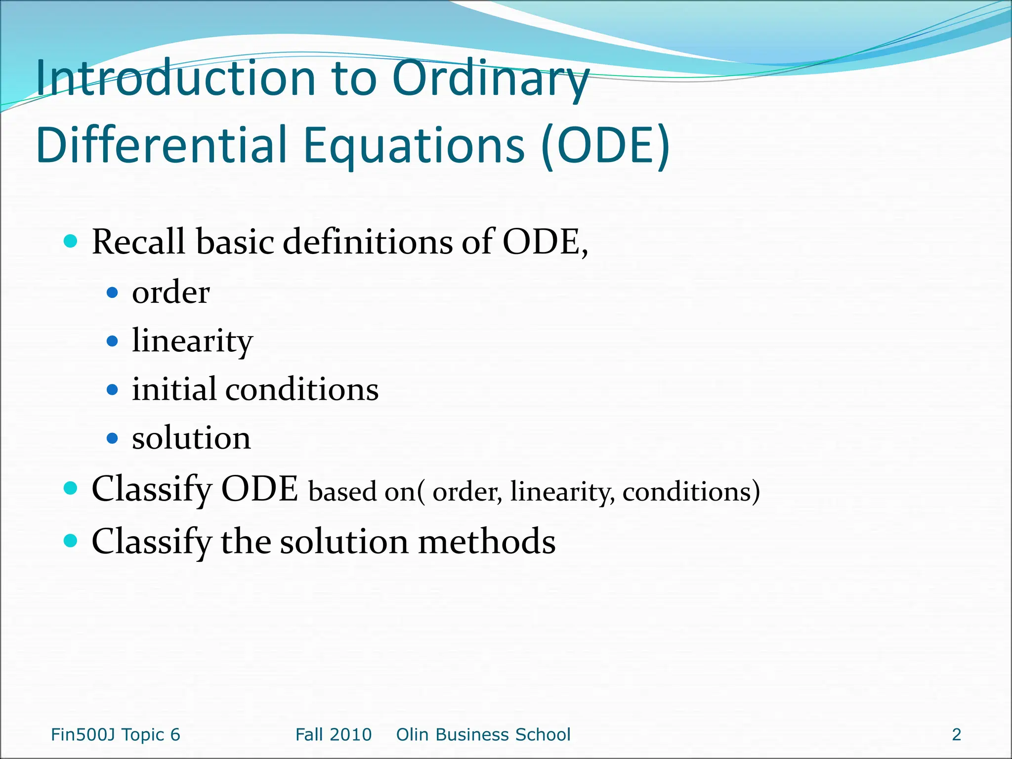 Introduction to Ordinary
Differential Equations (ODE)
 Recall basic definitions of ODE,
 order
 linearity
 initial conditions
 solution
 Classify ODE based on( order, linearity, conditions)
 Classify the solution methods
Fin500J Topic 6 Fall 2010 Olin Business School 2
 