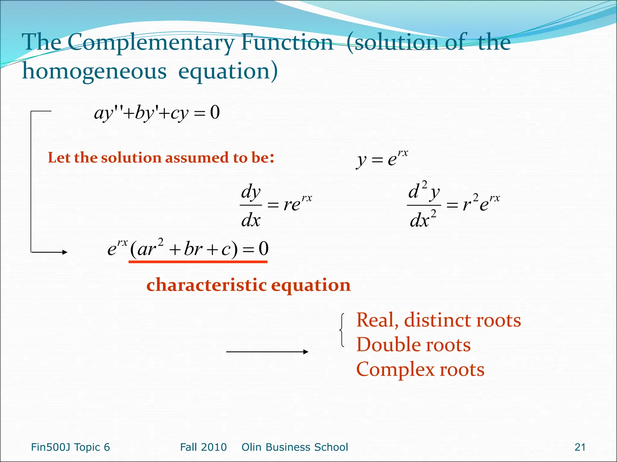 0
'
'
' 

 cy
by
ay
Let the solution assumed to be: rx
e
y 
rx
re
dx
dy
 rx
e
r
dx
y
d 2
2
2

0
)
( 2


 c
br
ar
erx
characteristic equation
Real, distinct roots
Double roots
Complex roots
The Complementary Function (solution of the
homogeneous equation)
Fin500J Topic 6 Fall 2010 Olin Business School 21
 