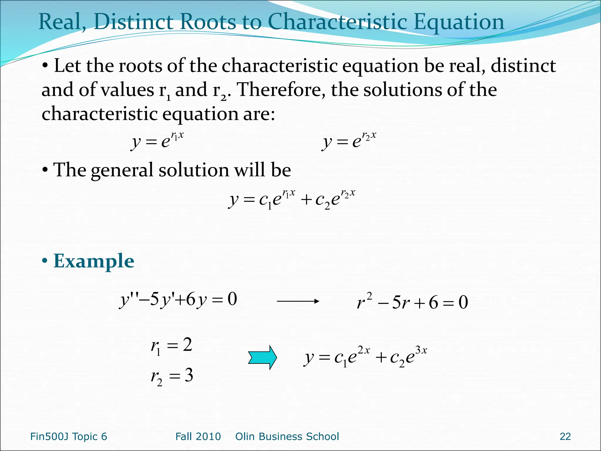 x
r
e
y 1
 x
r
e
y 2

x
r
x
r
e
c
e
c
y 2
1
2
1 

Real, Distinct Roots to Characteristic Equation
• Let the roots of the characteristic equation be real, distinct
and of values r1 and r2. Therefore, the solutions of the
characteristic equation are:
• The general solution will be
0
6
'
5
'
' 

 y
y
y 0
6
5
2


 r
r
3
2
2
1


r
r x
x
e
c
e
c
y 3
2
2
1 

• Example
Fin500J Topic 6 Fall 2010 Olin Business School 22
 