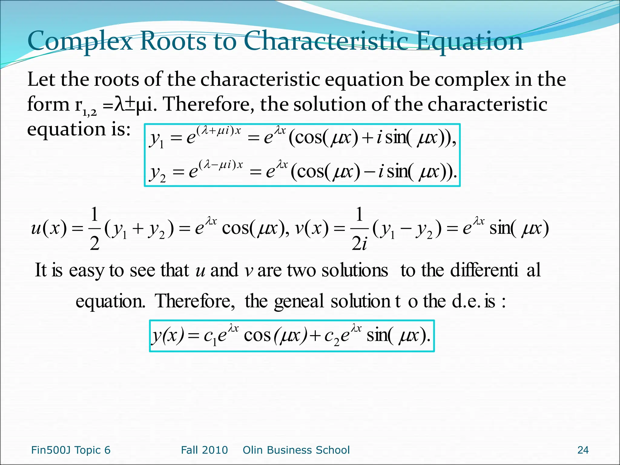 )).
sin(
)
(cos(
,
))
sin(
)
(cos(
)
(
2
)
(
1
x
i
x
e
e
y
x
i
x
e
e
y
x
x
i
x
x
i


















).
sin(
cos
:
is
d.e.
the
o
solution t
geneal
the
Therefore,
equation.
al
differenti
the
to
solutions
two
are
and
that
see
easy to
is
It
)
sin(
)
(
2
1
)
(
),
cos(
)
(
2
1
)
(
2
1
2
1
2
1
x
e
c
x)
(
e
c
y(x)
v
u
x
e
y
y
i
x
v
x
e
y
y
x
u
λx
λx
x
x



 









Complex Roots to Characteristic Equation
Let the roots of the characteristic equation be complex in the
form r1,2 =λ±µi. Therefore, the solution of the characteristic
equation is:
Fin500J Topic 6 Fall 2010 Olin Business School 24
 