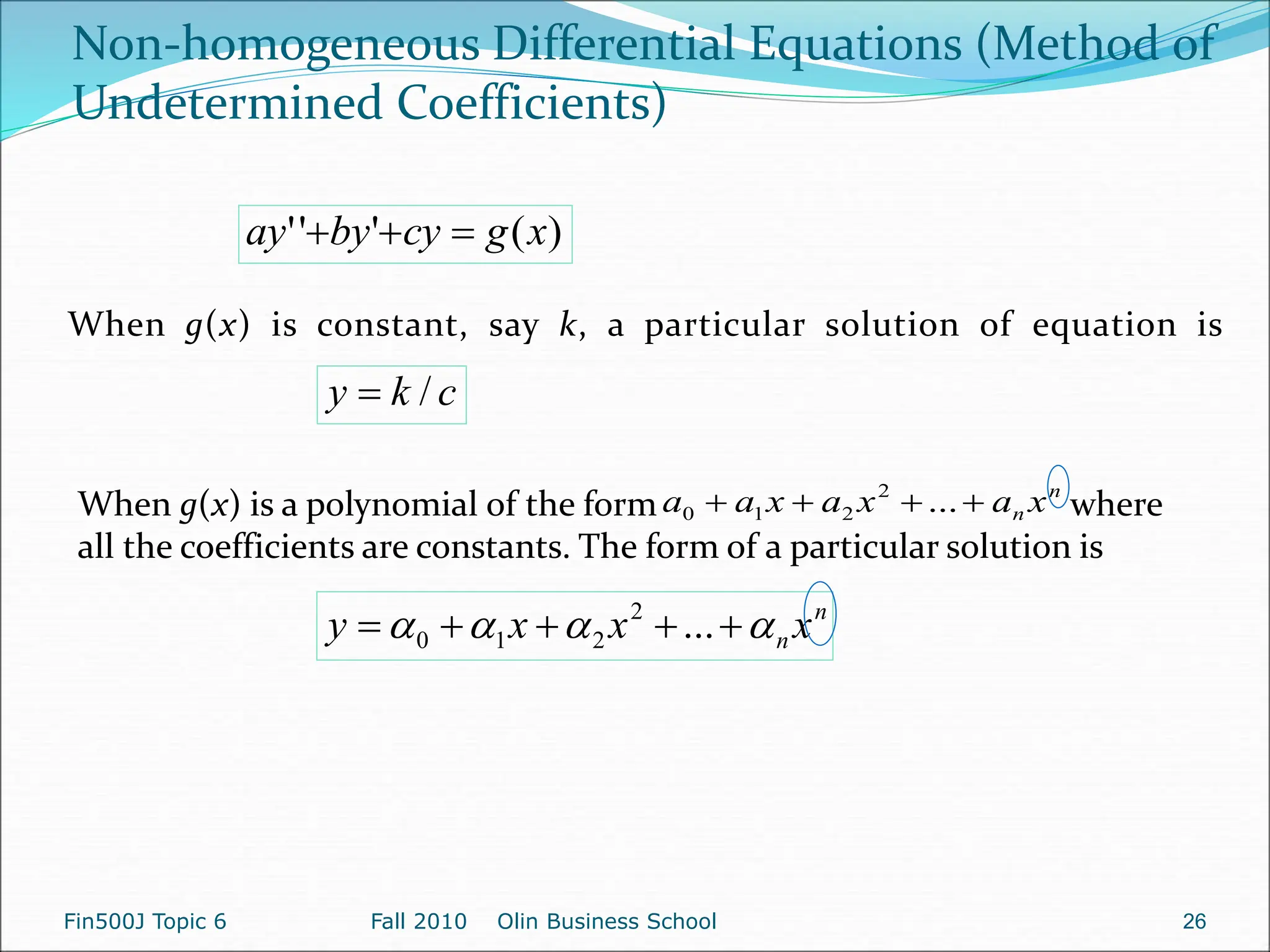 When g(x) is a polynomial of the form where
all the coefficients are constants. The form of a particular solution is
)
(
'
'
' x
g
cy
by
ay 


c
k
y /

n
n x
a
x
a
x
a
a 


 ...
2
2
1
0
n
n x
x
x
y 


 



 ...
2
2
1
0
Non-homogeneous Differential Equations (Method of
Undetermined Coefficients)
When g(x) is constant, say k, a particular solution of equation is
Fin500J Topic 6 Fall 2010 Olin Business School 26
 