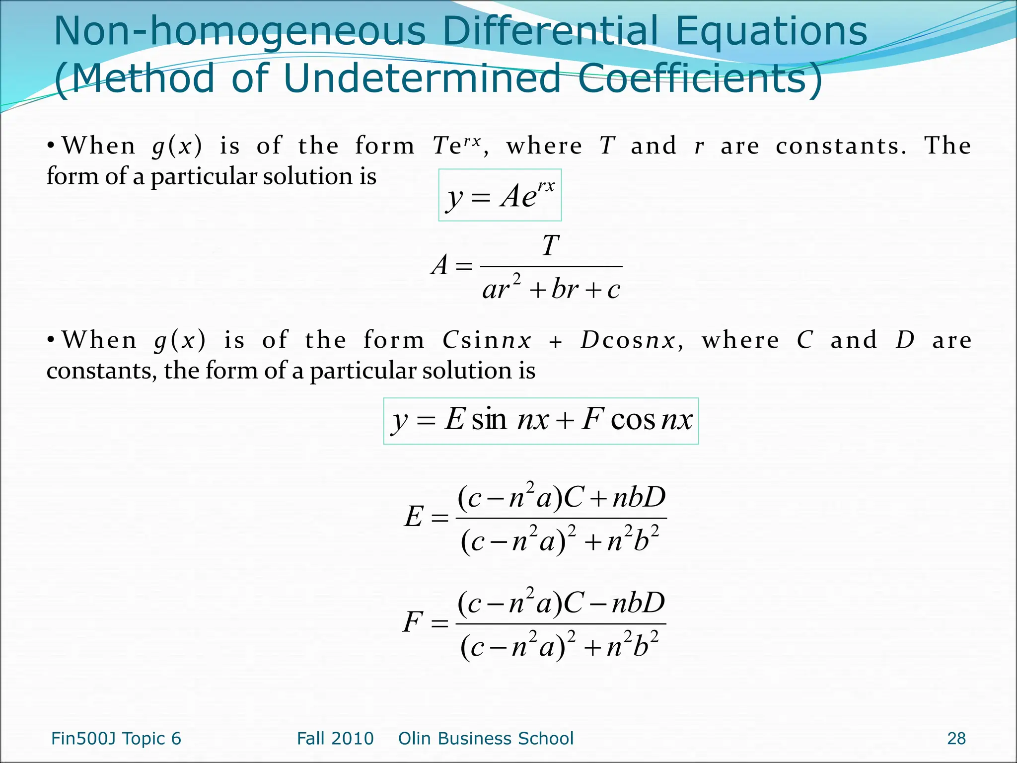 Non-homogeneous Differential Equations
(Method of Undetermined Coefficients)
rx
Ae
y 
• When g(x) is of the form Terx, where T and r are constants. The
form of a particular solution is
c
br
ar
T
A


 2
• When g(x) is of the form Csinnx + Dcosnx, where C and D are
constants, the form of a particular solution is
nx
F
nx
E
y cos
sin 

2
2
2
2
2
)
(
)
(
b
n
a
n
c
nbD
C
a
n
c
E





2
2
2
2
2
)
(
)
(
b
n
a
n
c
nbD
C
a
n
c
F





Fin500J Topic 6 Fall 2010 Olin Business School 28
 