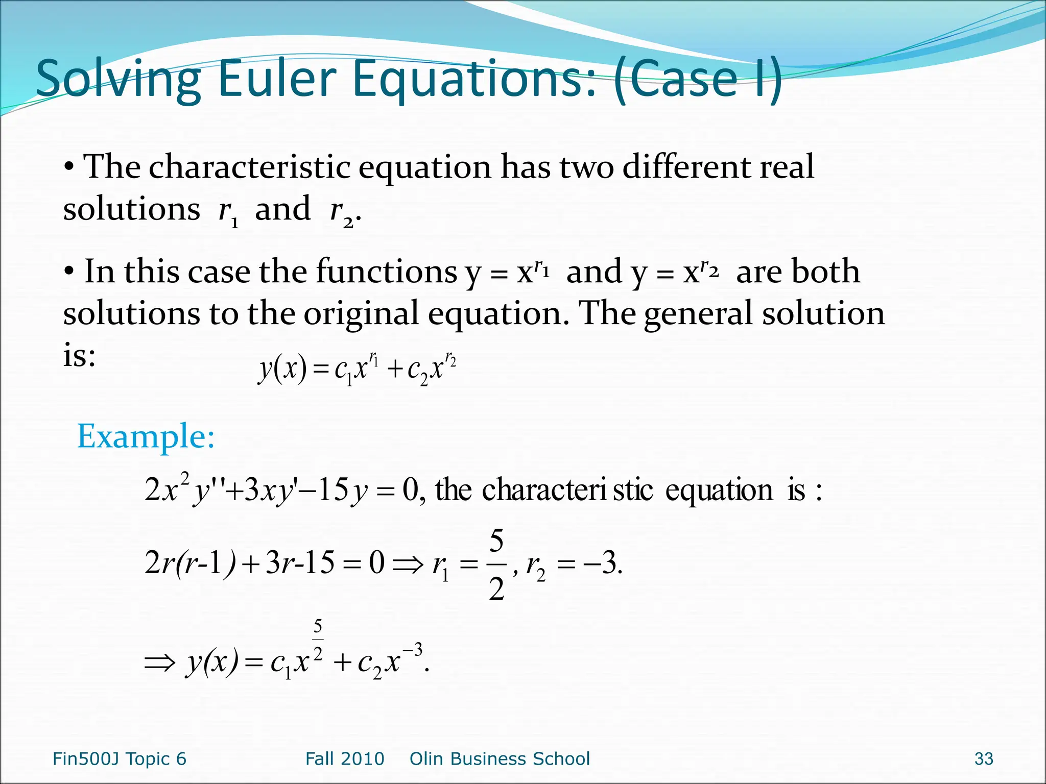 Solving Euler Equations: (Case I)
Fin500J Topic 6 Fall 2010 Olin Business School 33
• The characteristic equation has two different real
solutions r1 and r2.
• In this case the functions y = xr1 and y = xr2 are both
solutions to the original equation. The general solution
is: 2
1
2
1
)
( r
r
x
c
x
c
x
y 

.
x
c
x
c
y(x)
.
r
,
r
r-
)
r(r-
y
xy
y
x
3
2
2
5
1
2
1
2
3
2
5
0
15
3
1
2
:
is
equation
stic
characteri
the
,
0
15
'
3
'
'
2













Example:
 
