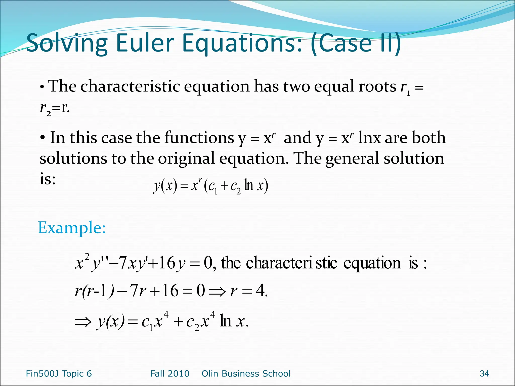 Solving Euler Equations: (Case II)
Fin500J Topic 6 Fall 2010 Olin Business School 34
• The characteristic equation has two equal roots r1 =
r2=r.
• In this case the functions y = xr and y = xr lnx are both
solutions to the original equation. The general solution
is: )
ln
(
)
( 2
1 x
c
c
x
x
y r


x.
x
c
x
c
y(x)
.
r
r
)
r(r-
y
xy
y
x
ln
4
0
16
7
1
:
is
equation
stic
characteri
the
,
0
16
'
7
'
'
4
2
4
1
2











Example:
 