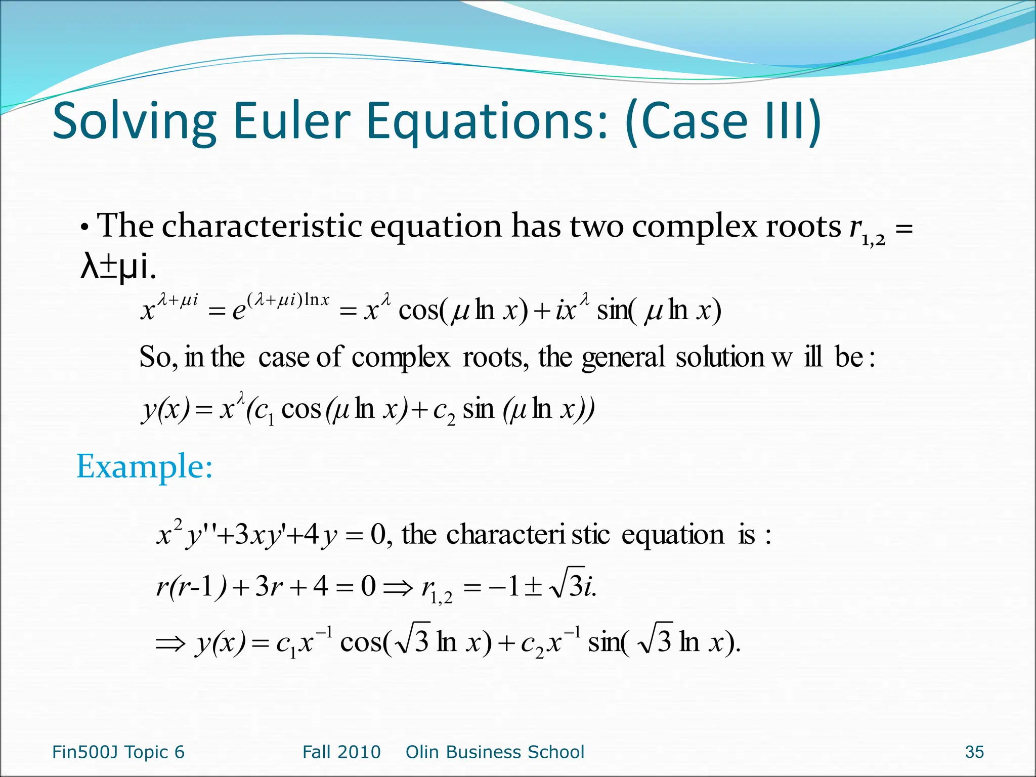 Solving Euler Equations: (Case III)
Fin500J Topic 6 Fall 2010 Olin Business School 35
• The characteristic equation has two complex roots r1,2 =
λ±µi.
x))
(μ
c
x)
(μ
(c
x
y(x)
x
ix
x
x
e
x
λ
x
i
i
ln
sin
ln
cos
:
be
ill
solution w
general
the
roots,
complex
of
case
in the
So,
)
ln
sin(
)
ln
cos(
2
1
ln
)
(




 


 





.
x
x
c
x
x
c
y(x)
i.
r
r
)
r(r-
y
xy
y
x
)
ln
3
sin(
)
ln
3
cos(
3
1
0
4
3
1
:
is
equation
stic
characteri
the
,
0
4
'
3
'
'
1
2
1
1
2
,
1
2















Example:
 
