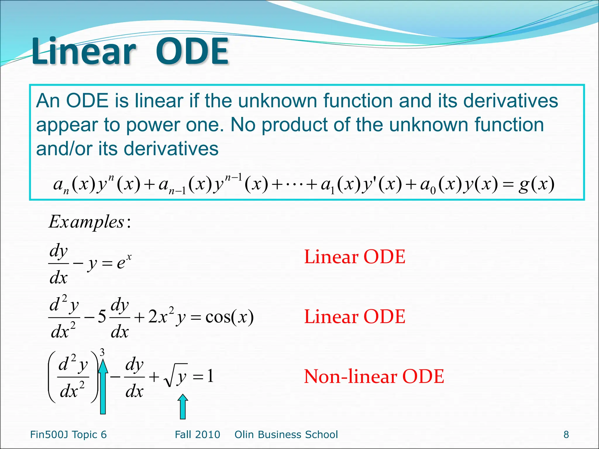 Linear ODE
Fin500J Topic 6 Fall 2010 Olin Business School
1
)
cos(
2
5
:
3
2
2
2
2
2
















y
dx
dy
dx
y
d
x
y
x
dx
dy
dx
y
d
e
y
dx
dy
Examples
x
An ODE is linear if the unknown function and its derivatives
appear to power one. No product of the unknown function
and/or its derivatives
Linear ODE
Linear ODE
Non-linear ODE
8
)
(
)
(
)
(
)
(
'
)
(
)
(
)
(
)
(
)
( 0
1
1
1 x
g
x
y
x
a
x
y
x
a
x
y
x
a
x
y
x
a n
n
n
n 



 
 
 