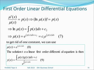 First Order Linear Differential Equations
Fin500J Topic 6 Fall 2010 Olin Business School 15
)
7
(
)
(
)
(
)
(
ln
)
(
))'
(
(ln
)
(
)
(
)
(
'
)
(
3
)
(
2
2 












dx
x
p
c
dx
x
p
e
c
e
x
c
dx
x
p
x
x
p
x
x
p
x
x





to get rid of one constant, we can use
)
9
(
)
(
)
(
)
(
then
is
equation
al
differenti
order
first
linear
a
o
solution t
The
)
8
(
)
(
)
(
)
(






dx
x
p
dx
x
p
e
c
dx
x
g
x
x
y
e
x


 
