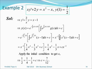 Example 2
Sol:
2
1
)
1
(
,
2
' 2



 y
x
x
y
xy
 
.
12
7
3
1
4
1
2
1
c,
get
to
condition
initial
Apply the
3
1
4
1
3
1
4
1
)
1
(
)
1
(
)
(
)
(
1
2
'
2
2
3
4
2
2
2
2
2
)
(
)
(





































 
















c
c
cx
x
x
c
x
x
x
c
dx
x
x
x
c
dx
x
e
e
c
dx
x
g
e
e
x
y
x
y
x
y
dx
x
dx
x
dx
x
p
dx
x
p
Fin500J Topic 6 Fall 2010 Olin Business School 18
 