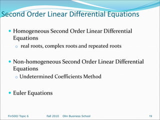 Second Order Linear Differential Equations
 Homogeneous Second Order Linear Differential
Equations
o real roots, complex roots and repeated roots
 Non-homogeneous Second Order Linear Differential
Equations
o Undetermined Coefficients Method
 Euler Equations
Fin500J Topic 6 Fall 2010 Olin Business School 19
 