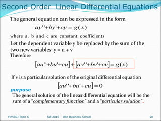 )
(
'
'
' x
g
cy
by
ay 


where a, b and c are constant coefficients
Let the dependent variable y be replaced by the sum of the
two new variables: y = u + v
Therefore
    )
(
'
'
'
'
'
' x
g
cv
bv
av
cu
bu
au 





If v is a particular solution of the original differential equation
The general solution of the linear differential equation will be the
sum of a “complementary function” and a “particular solution”.
purpose
Second Order Linear Differential Equations
The general equation can be expressed in the form
  0
'
'
' 

 cu
bu
au
Fin500J Topic 6 Fall 2010 Olin Business School 20
 