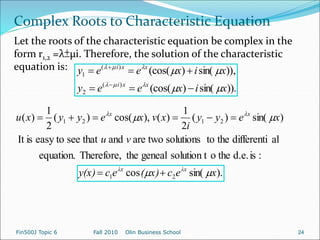 )).
sin(
)
(cos(
,
))
sin(
)
(cos(
)
(
2
)
(
1
x
i
x
e
e
y
x
i
x
e
e
y
x
x
i
x
x
i


















).
sin(
cos
:
is
d.e.
the
o
solution t
geneal
the
Therefore,
equation.
al
differenti
the
to
solutions
two
are
and
that
see
easy to
is
It
)
sin(
)
(
2
1
)
(
),
cos(
)
(
2
1
)
(
2
1
2
1
2
1
x
e
c
x)
(
e
c
y(x)
v
u
x
e
y
y
i
x
v
x
e
y
y
x
u
λx
λx
x
x



 









Complex Roots to Characteristic Equation
Let the roots of the characteristic equation be complex in the
form r1,2 =λ±µi. Therefore, the solution of the characteristic
equation is:
Fin500J Topic 6 Fall 2010 Olin Business School 24
 